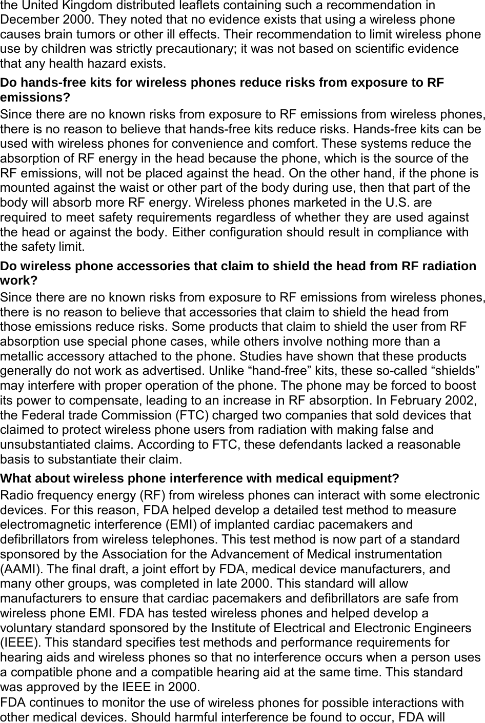  the United Kingdom distributed leaflets containing such a recommendation in December 2000. They noted that no evidence exists that using a wireless phone causes brain tumors or other ill effects. Their recommendation to limit wireless phone use by children was strictly precautionary; it was not based on scientific evidence that any health hazard exists. Do hands-free kits for wireless phones reduce risks from exposure to RF emissions? Since there are no known risks from exposure to RF emissions from wireless phones, there is no reason to believe that hands-free kits reduce risks. Hands-free kits can be used with wireless phones for convenience and comfort. These systems reduce the absorption of RF energy in the head because the phone, which is the source of the RF emissions, will not be placed against the head. On the other hand, if the phone is mounted against the waist or other part of the body during use, then that part of the body will absorb more RF energy. Wireless phones marketed in the U.S. are required to meet safety requirements regardless of whether they are used against the head or against the body. Either configuration should result in compliance with the safety limit. Do wireless phone accessories that claim to shield the head from RF radiation work? Since there are no known risks from exposure to RF emissions from wireless phones, there is no reason to believe that accessories that claim to shield the head from those emissions reduce risks. Some products that claim to shield the user from RF absorption use special phone cases, while others involve nothing more than a metallic accessory attached to the phone. Studies have shown that these products generally do not work as advertised. Unlike “hand-free” kits, these so-called “shields” may interfere with proper operation of the phone. The phone may be forced to boost its power to compensate, leading to an increase in RF absorption. In February 2002, the Federal trade Commission (FTC) charged two companies that sold devices that claimed to protect wireless phone users from radiation with making false and unsubstantiated claims. According to FTC, these defendants lacked a reasonable basis to substantiate their claim. What about wireless phone interference with medical equipment? Radio frequency energy (RF) from wireless phones can interact with some electronic devices. For this reason, FDA helped develop a detailed test method to measure electromagnetic interference (EMI) of implanted cardiac pacemakers and defibrillators from wireless telephones. This test method is now part of a standard sponsored by the Association for the Advancement of Medical instrumentation (AAMI). The final draft, a joint effort by FDA, medical device manufacturers, and many other groups, was completed in late 2000. This standard will allow manufacturers to ensure that cardiac pacemakers and defibrillators are safe from wireless phone EMI. FDA has tested wireless phones and helped develop a voluntary standard sponsored by the Institute of Electrical and Electronic Engineers (IEEE). This standard specifies test methods and performance requirements for hearing aids and wireless phones so that no interference occurs when a person uses a compatible phone and a compatible hearing aid at the same time. This standard was approved by the IEEE in 2000. FDA continues to monitor the use of wireless phones for possible interactions with other medical devices. Should harmful interference be found to occur, FDA will 