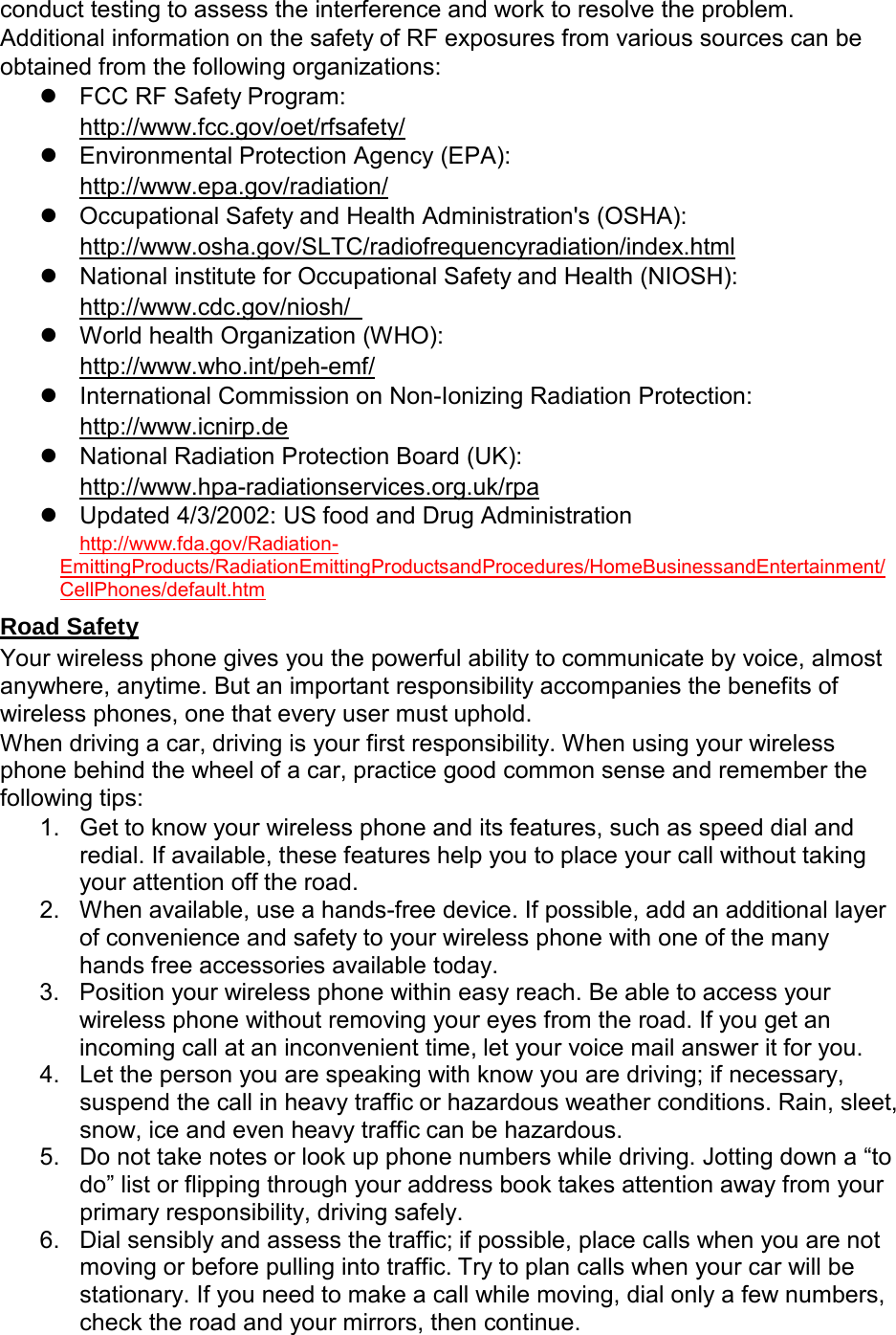  conduct testing to assess the interference and work to resolve the problem. Additional information on the safety of RF exposures from various sources can be obtained from the following organizations:  FCC RF Safety Program: http://www.fcc.gov/oet/rfsafety/  Environmental Protection Agency (EPA): http://www.epa.gov/radiation/  Occupational Safety and Health Administration&apos;s (OSHA): http://www.osha.gov/SLTC/radiofrequencyradiation/index.html  National institute for Occupational Safety and Health (NIOSH): http://www.cdc.gov/niosh/    World health Organization (WHO): http://www.who.int/peh-emf/  International Commission on Non-Ionizing Radiation Protection: http://www.icnirp.de  National Radiation Protection Board (UK): http://www.hpa-radiationservices.org.uk/rpa  Updated 4/3/2002: US food and Drug Administration http://www.fda.gov/Radiation- EmittingProducts/RadiationEmittingProductsandProcedures/HomeBusinessandEntertainment/ CellPhones/default.htm  Road Safety Your wireless phone gives you the powerful ability to communicate by voice, almost anywhere, anytime. But an important responsibility accompanies the benefits of wireless phones, one that every user must uphold. When driving a car, driving is your first responsibility. When using your wireless phone behind the wheel of a car, practice good common sense and remember the following tips: 1. Get to know your wireless phone and its features, such as speed dial and redial. If available, these features help you to place your call without taking your attention off the road. 2. When available, use a hands-free device. If possible, add an additional layer of convenience and safety to your wireless phone with one of the many hands free accessories available today. 3. Position your wireless phone within easy reach. Be able to access your wireless phone without removing your eyes from the road. If you get an incoming call at an inconvenient time, let your voice mail answer it for you. 4. Let the person you are speaking with know you are driving; if necessary, suspend the call in heavy traffic or hazardous weather conditions. Rain, sleet, snow, ice and even heavy traffic can be hazardous. 5. Do not take notes or look up phone numbers while driving. Jotting down a “to do” list or flipping through your address book takes attention away from your primary responsibility, driving safely. 6. Dial sensibly and assess the traffic; if possible, place calls when you are not moving or before pulling into traffic. Try to plan calls when your car will be stationary. If you need to make a call while moving, dial only a few numbers, check the road and your mirrors, then continue. 