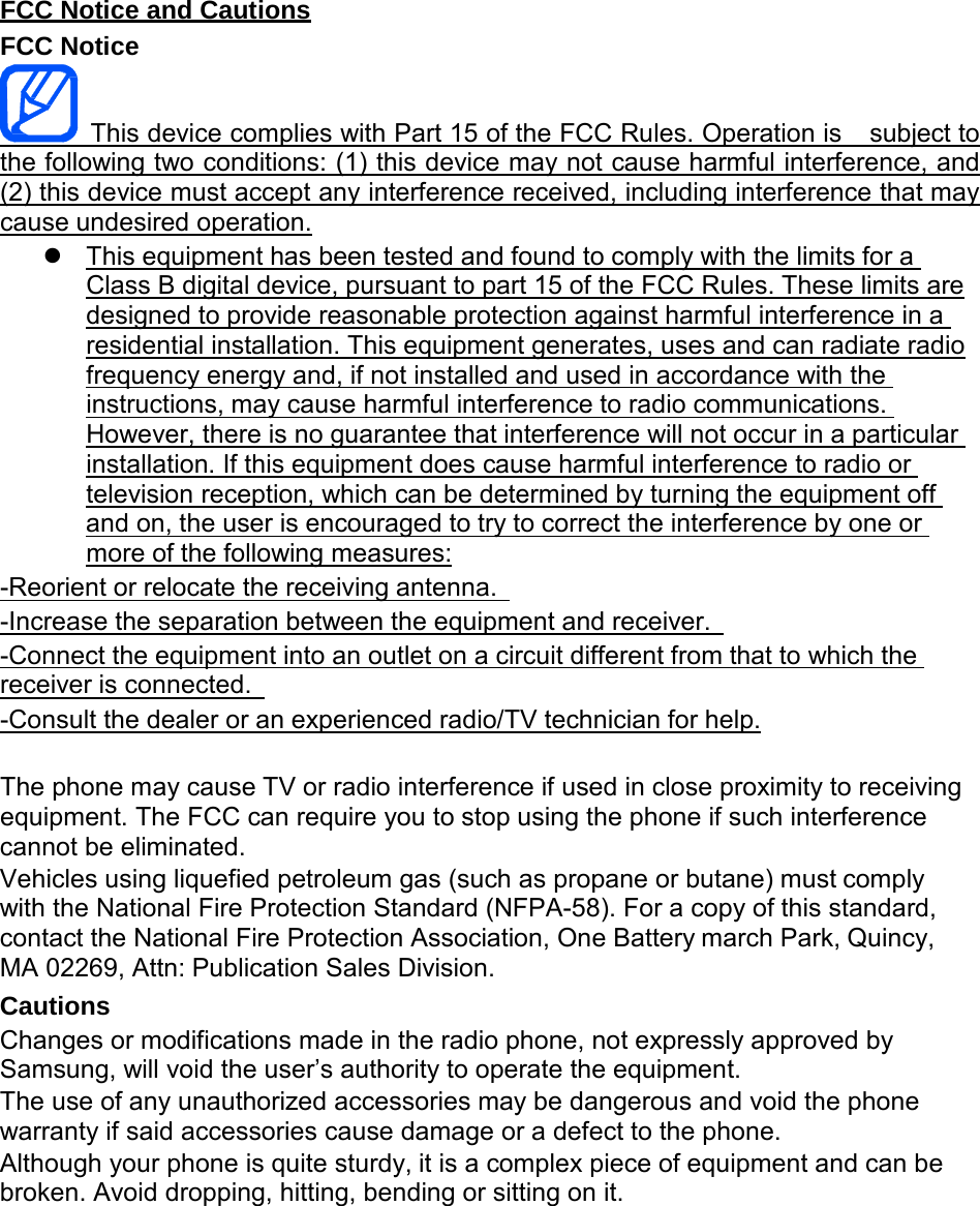  FCC Notice and Cautions FCC Notice                 This device complies with Part 15 of the FCC Rules. Operation is   subject to the following two conditions: (1) this device may not cause harmful interference, and  (2) this device must accept any interference received, including interference that may cause undesired operation.  This equipment has been tested and found to comply with the limits for a  Class B digital device, pursuant to part 15 of the FCC Rules. These limits are designed to provide reasonable protection against harmful interference in a  residential installation. This equipment generates, uses and can radiate radio frequency energy and, if not installed and used in accordance with the  instructions, may cause harmful interference to radio communications.  However, there is no guarantee that interference will not occur in a particular  installation. If this equipment does cause harmful interference to radio or  television reception, which can be determined by turning the equipment off  and on, the user is encouraged to try to correct the interference by one or  more of the following measures: -Reorient or relocate the receiving antenna.   -Increase the separation between the equipment and receiver.   -Connect the equipment into an outlet on a circuit different from that to which the  receiver is connected.   -Consult the dealer or an experienced radio/TV technician for help.   The phone may cause TV or radio interference if used in close proximity to receiving equipment. The FCC can require you to stop using the phone if such interference cannot be eliminated. Vehicles using liquefied petroleum gas (such as propane or butane) must comply with the National Fire Protection Standard (NFPA-58). For a copy of this standard, contact the National Fire Protection Association, One Battery march Park, Quincy, MA 02269, Attn: Publication Sales Division. Cautions Changes or modifications made in the radio phone, not expressly approved by Samsung, will void the user’s authority to operate the equipment. The use of any unauthorized accessories may be dangerous and void the phone warranty if said accessories cause damage or a defect to the phone. Although your phone is quite sturdy, it is a complex piece of equipment and can be broken. Avoid dropping, hitting, bending or sitting on it. 