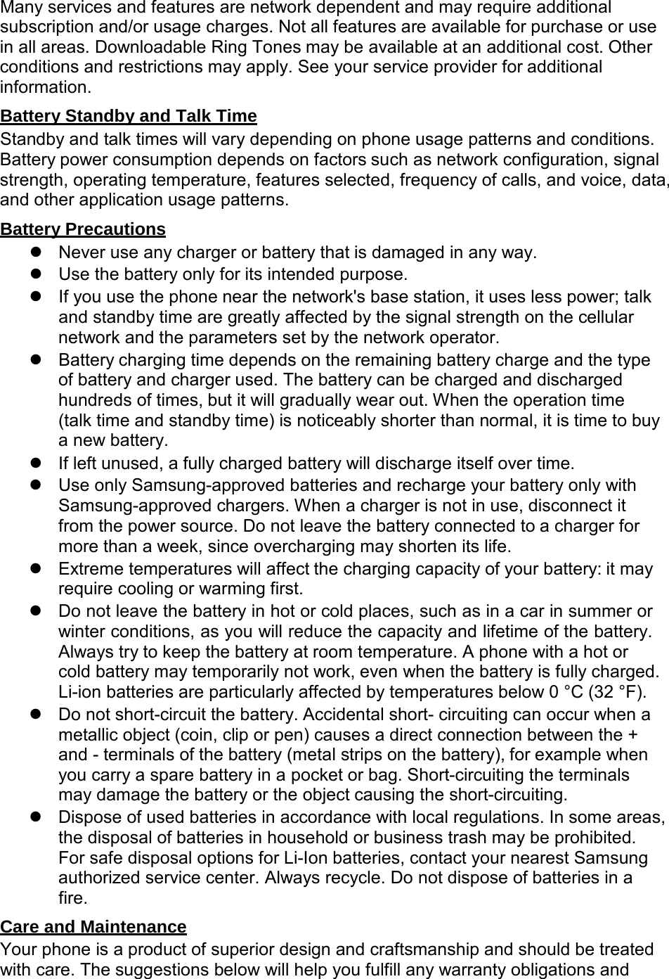  Many services and features are network dependent and may require additional subscription and/or usage charges. Not all features are available for purchase or use in all areas. Downloadable Ring Tones may be available at an additional cost. Other conditions and restrictions may apply. See your service provider for additional information.  Battery Standby and Talk Time Standby and talk times will vary depending on phone usage patterns and conditions. Battery power consumption depends on factors such as network configuration, signal strength, operating temperature, features selected, frequency of calls, and voice, data, and other application usage patterns.  Battery Precautions  Never use any charger or battery that is damaged in any way.  Use the battery only for its intended purpose.  If you use the phone near the network&apos;s base station, it uses less power; talk and standby time are greatly affected by the signal strength on the cellular network and the parameters set by the network operator.  Battery charging time depends on the remaining battery charge and the type of battery and charger used. The battery can be charged and discharged hundreds of times, but it will gradually wear out. When the operation time (talk time and standby time) is noticeably shorter than normal, it is time to buy a new battery.  If left unused, a fully charged battery will discharge itself over time.  Use only Samsung-approved batteries and recharge your battery only with Samsung-approved chargers. When a charger is not in use, disconnect it from the power source. Do not leave the battery connected to a charger for more than a week, since overcharging may shorten its life.  Extreme temperatures will affect the charging capacity of your battery: it may require cooling or warming first.  Do not leave the battery in hot or cold places, such as in a car in summer or winter conditions, as you will reduce the capacity and lifetime of the battery. Always try to keep the battery at room temperature. A phone with a hot or cold battery may temporarily not work, even when the battery is fully charged. Li-ion batteries are particularly affected by temperatures below 0 °C (32 °F).  Do not short-circuit the battery. Accidental short- circuiting can occur when a metallic object (coin, clip or pen) causes a direct connection between the + and - terminals of the battery (metal strips on the battery), for example when you carry a spare battery in a pocket or bag. Short-circuiting the terminals may damage the battery or the object causing the short-circuiting.  Dispose of used batteries in accordance with local regulations. In some areas, the disposal of batteries in household or business trash may be prohibited. For safe disposal options for Li-Ion batteries, contact your nearest Samsung authorized service center. Always recycle. Do not dispose of batteries in a fire.  Care and Maintenance Your phone is a product of superior design and craftsmanship and should be treated with care. The suggestions below will help you fulfill any warranty obligations and 