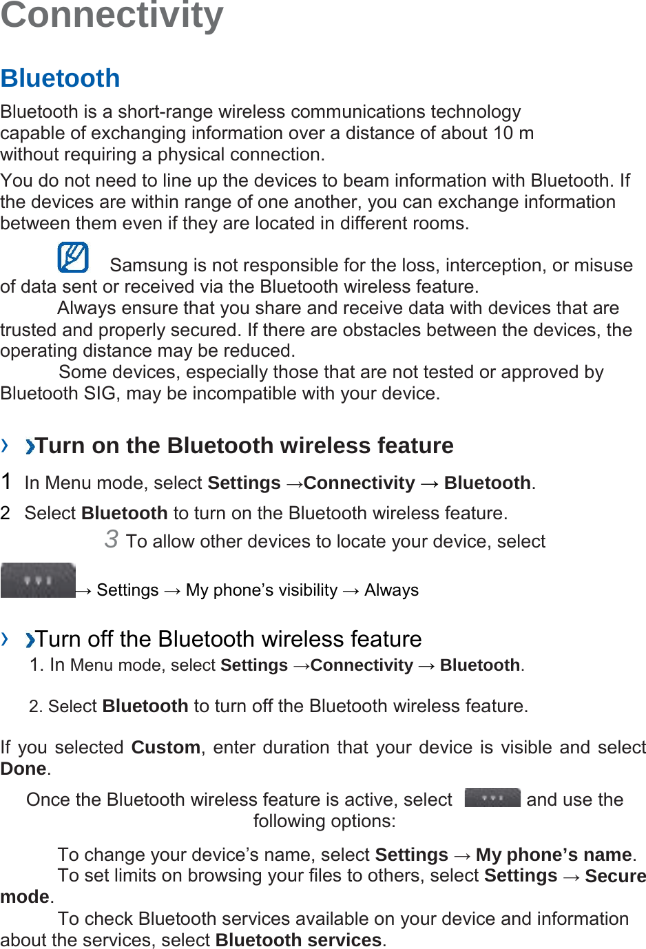  Connectivity   Bluetooth  Bluetooth is a short-range wireless communications technology capable of exchanging information over a distance of about 10 m without requiring a physical connection. You do not need to line up the devices to beam information with Bluetooth. If the devices are within range of one another, you can exchange information between them even if they are located in different rooms.     Samsung is not responsible for the loss, interception, or misuse of data sent or received via the Bluetooth wireless feature. Always ensure that you share and receive data with devices that are trusted and properly secured. If there are obstacles between the devices, the operating distance may be reduced. Some devices, especially those that are not tested or approved by Bluetooth SIG, may be incompatible with your device.   ›  Turn on the Bluetooth wireless feature  1  In Menu mode, select Settings →Connectivity → Bluetooth.  2  Select Bluetooth to turn on the Bluetooth wireless feature. 3 To allow other devices to locate your device, select   → Settings → My phone’s visibility → Always  ›  Turn off the Bluetooth wireless feature 1. In Menu mode, select Settings →Connectivity → Bluetooth.  2. Select Bluetooth to turn off the Bluetooth wireless feature.  If you selected Custom, enter duration that your device is  visible and select Done.  Once the Bluetooth wireless feature is active, select    and use the following options:  To change your device’s name, select Settings → My phone’s name. To set limits on browsing your files to others, select Settings → Secure mode.  To check Bluetooth services available on your device and information about the services, select Bluetooth services. 