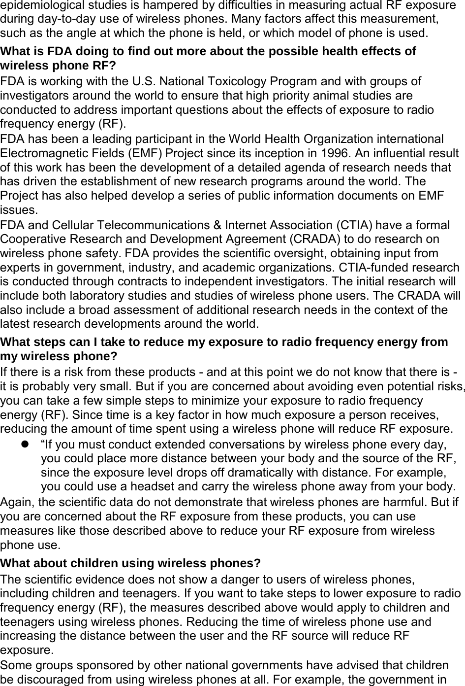  epidemiological studies is hampered by difficulties in measuring actual RF exposure during day-to-day use of wireless phones. Many factors affect this measurement, such as the angle at which the phone is held, or which model of phone is used. What is FDA doing to find out more about the possible health effects of wireless phone RF? FDA is working with the U.S. National Toxicology Program and with groups of investigators around the world to ensure that high priority animal studies are conducted to address important questions about the effects of exposure to radio frequency energy (RF). FDA has been a leading participant in the World Health Organization international Electromagnetic Fields (EMF) Project since its inception in 1996. An influential result of this work has been the development of a detailed agenda of research needs that has driven the establishment of new research programs around the world. The Project has also helped develop a series of public information documents on EMF issues. FDA and Cellular Telecommunications &amp; Internet Association (CTIA) have a formal Cooperative Research and Development Agreement (CRADA) to do research on wireless phone safety. FDA provides the scientific oversight, obtaining input from experts in government, industry, and academic organizations. CTIA-funded research is conducted through contracts to independent investigators. The initial research will include both laboratory studies and studies of wireless phone users. The CRADA will also include a broad assessment of additional research needs in the context of the latest research developments around the world. What steps can I take to reduce my exposure to radio frequency energy from my wireless phone? If there is a risk from these products - and at this point we do not know that there is - it is probably very small. But if you are concerned about avoiding even potential risks, you can take a few simple steps to minimize your exposure to radio frequency energy (RF). Since time is a key factor in how much exposure a person receives, reducing the amount of time spent using a wireless phone will reduce RF exposure.  &ldquo;If you must conduct extended conversations by wireless phone every day, you could place more distance between your body and the source of the RF, since the exposure level drops off dramatically with distance. For example, you could use a headset and carry the wireless phone away from your body. Again, the scientific data do not demonstrate that wireless phones are harmful. But if you are concerned about the RF exposure from these products, you can use measures like those described above to reduce your RF exposure from wireless phone use. What about children using wireless phones? The scientific evidence does not show a danger to users of wireless phones, including children and teenagers. If you want to take steps to lower exposure to radio frequency energy (RF), the measures described above would apply to children and teenagers using wireless phones. Reducing the time of wireless phone use and increasing the distance between the user and the RF source will reduce RF exposure. Some groups sponsored by other national governments have advised that children be discouraged from using wireless phones at all. For example, the government in 