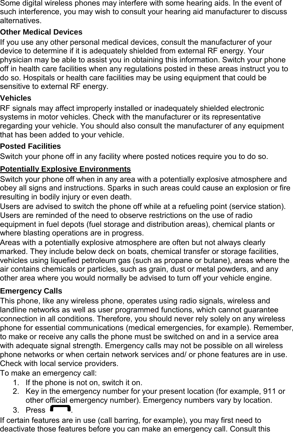  Some digital wireless phones may interfere with some hearing aids. In the event of such interference, you may wish to consult your hearing aid manufacturer to discuss alternatives. Other Medical Devices If you use any other personal medical devices, consult the manufacturer of your device to determine if it is adequately shielded from external RF energy. Your physician may be able to assist you in obtaining this information. Switch your phone off in health care facilities when any regulations posted in these areas instruct you to do so. Hospitals or health care facilities may be using equipment that could be sensitive to external RF energy. Vehicles RF signals may affect improperly installed or inadequately shielded electronic systems in motor vehicles. Check with the manufacturer or its representative regarding your vehicle. You should also consult the manufacturer of any equipment that has been added to your vehicle. Posted Facilities Switch your phone off in any facility where posted notices require you to do so.  Potentially Explosive Environments Switch your phone off when in any area with a potentially explosive atmosphere and obey all signs and instructions. Sparks in such areas could cause an explosion or fire resulting in bodily injury or even death. Users are advised to switch the phone off while at a refueling point (service station). Users are reminded of the need to observe restrictions on the use of radio equipment in fuel depots (fuel storage and distribution areas), chemical plants or where blasting operations are in progress. Areas with a potentially explosive atmosphere are often but not always clearly marked. They include below deck on boats, chemical transfer or storage facilities, vehicles using liquefied petroleum gas (such as propane or butane), areas where the air contains chemicals or particles, such as grain, dust or metal powders, and any other area where you would normally be advised to turn off your vehicle engine.  Emergency Calls This phone, like any wireless phone, operates using radio signals, wireless and landline networks as well as user programmed functions, which cannot guarantee connection in all conditions. Therefore, you should never rely solely on any wireless phone for essential communications (medical emergencies, for example). Remember, to make or receive any calls the phone must be switched on and in a service area with adequate signal strength. Emergency calls may not be possible on all wireless phone networks or when certain network services and/ or phone features are in use. Check with local service providers. To make an emergency call: 1. If the phone is not on, switch it on. 2. Key in the emergency number for your present location (for example, 911 or other official emergency number). Emergency numbers vary by location. 3. Press  . If certain features are in use (call barring, for example), you may first need to deactivate those features before you can make an emergency call. Consult this 