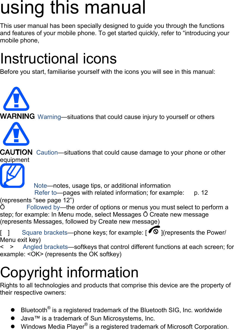   using this manual  This user manual has been specially designed to guide you through the functions and features of your mobile phone. To get started quickly, refer to &ldquo;introducing your mobile phone,  Instructional icons Before you start, familiarise yourself with the icons you will see in this manual:        Warning&mdash;situations that could cause injury to yourself or others        equipment Caution&mdash;situations that could cause damage to your phone or other    Note&mdash;notes, usage tips, or additional information     Refer to&mdash;pages with related information; for example:    p. 12 (represents &ldquo;see page 12&rdquo;) &Otilde;  Followed by&mdash;the order of options or menus you must select to perform a step; for example: In Menu mode, select Messages &Otilde; Create new message (represents Messages, followed by Create new message)  [  ]  Square brackets&mdash;phone keys; for example: [ ](represents the Power/ Menu exit key) <  >  Angled brackets&mdash;softkeys that control different functions at each screen; for example: <OK> (represents the OK softkey)  Copyright information Rights to all technologies and products that comprise this device are the property of their respective owners:    Bluetooth&reg; is a registered trademark of the Bluetooth SIG, Inc. worldwide  Java&trade; is a trademark of Sun Microsystems, Inc.  Windows Media Player&reg;  is a registered trademark of Microsoft Corporation. 
