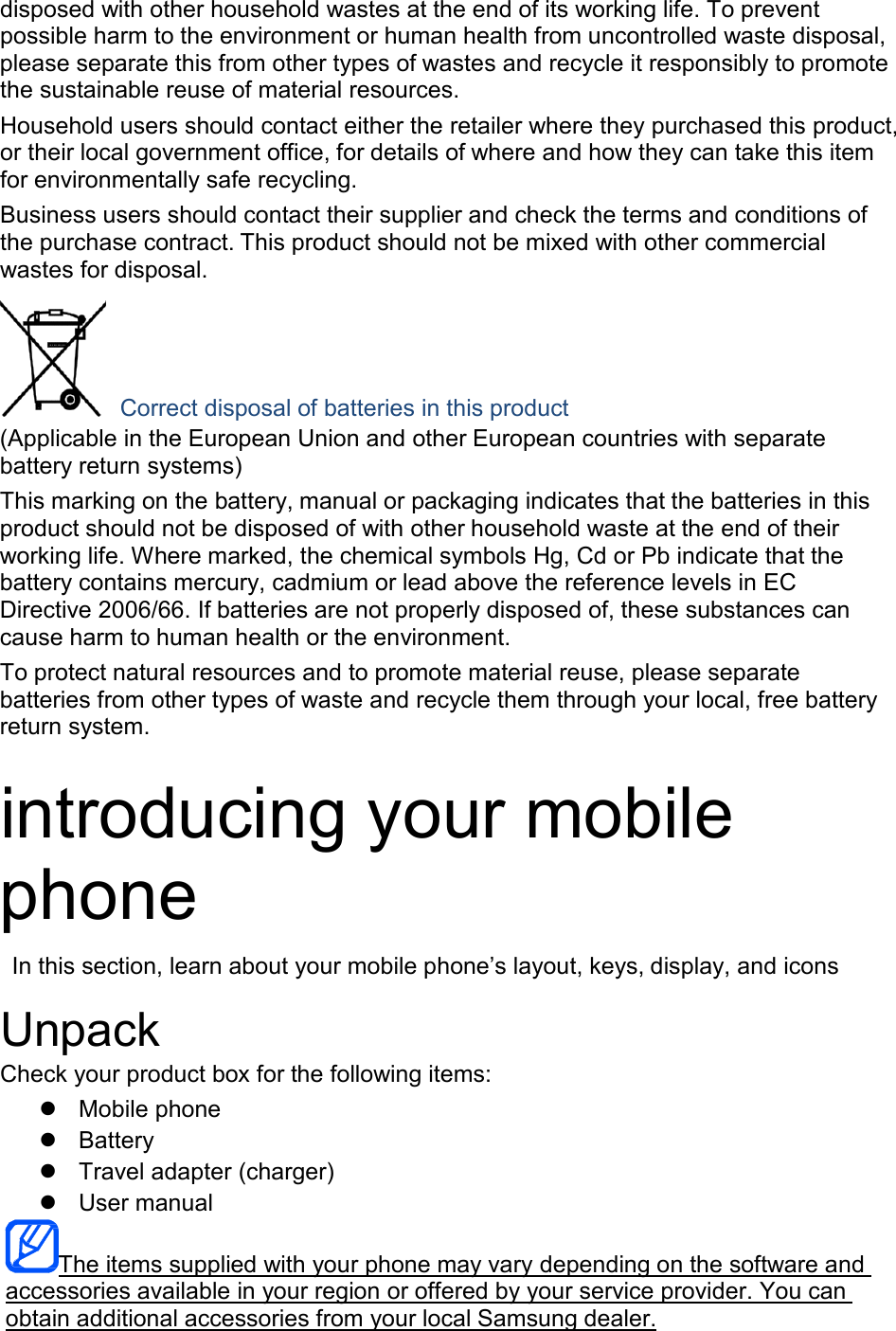  disposed with other household wastes at the end of its working life. To prevent possible harm to the environment or human health from uncontrolled waste disposal, please separate this from other types of wastes and recycle it responsibly to promote the sustainable reuse of material resources. Household users should contact either the retailer where they purchased this product, or their local government office, for details of where and how they can take this item for environmentally safe recycling. Business users should contact their supplier and check the terms and conditions of the purchase contract. This product should not be mixed with other commercial wastes for disposal.     Correct disposal of batteries in this product (Applicable in the European Union and other European countries with separate battery return systems) This marking on the battery, manual or packaging indicates that the batteries in this product should not be disposed of with other household waste at the end of their working life. Where marked, the chemical symbols Hg, Cd or Pb indicate that the battery contains mercury, cadmium or lead above the reference levels in EC Directive 2006/66. If batteries are not properly disposed of, these substances can cause harm to human health or the environment. To protect natural resources and to promote material reuse, please separate batteries from other types of waste and recycle them through your local, free battery return system.   introducing your mobile phone  In this section, learn about your mobile phone&rsquo;s layout, keys, display, and icons  Unpack Check your product box for the following items:  Mobile phone  Battery  Travel adapter (charger)  User manual   The items supplied with your phone may vary depending on the software and  accessories available in your region or offered by your service provider. You can  obtain additional accessories from your local Samsung dealer. 