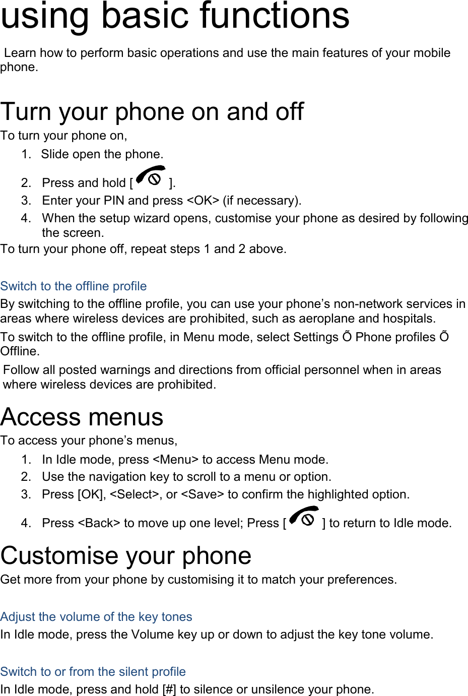  using basic functions  Learn how to perform basic operations and use the main features of your mobile phone.   Turn your phone on and off To turn your phone on, 1. Slide open the phone.  2. Press and hold [ ]. 3. Enter your PIN and press <OK> (if necessary). 4. When the setup wizard opens, customise your phone as desired by following the screen. To turn your phone off, repeat steps 1 and 2 above.   Switch to the offline profile By switching to the offline profile, you can use your phone&rsquo;s non-network services in areas where wireless devices are prohibited, such as aeroplane and hospitals. To switch to the offline profile, in Menu mode, select Settings &Otilde; Phone profiles &Otilde; Offline. Follow all posted warnings and directions from official personnel when in areas where wireless devices are prohibited.  Access menus To access your phone&rsquo;s menus, 1. In Idle mode, press <Menu> to access Menu mode. 2. Use the navigation key to scroll to a menu or option. 3. Press [OK], <Select>, or <Save> to confirm the highlighted option.  4. Press <Back> to move up one level; Press [  ] to return to Idle mode.  Customise your phone Get more from your phone by customising it to match your preferences.   Adjust the volume of the key tones In Idle mode, press the Volume key up or down to adjust the key tone volume.   Switch to or from the silent profile In Idle mode, press and hold [#] to silence or unsilence your phone. 