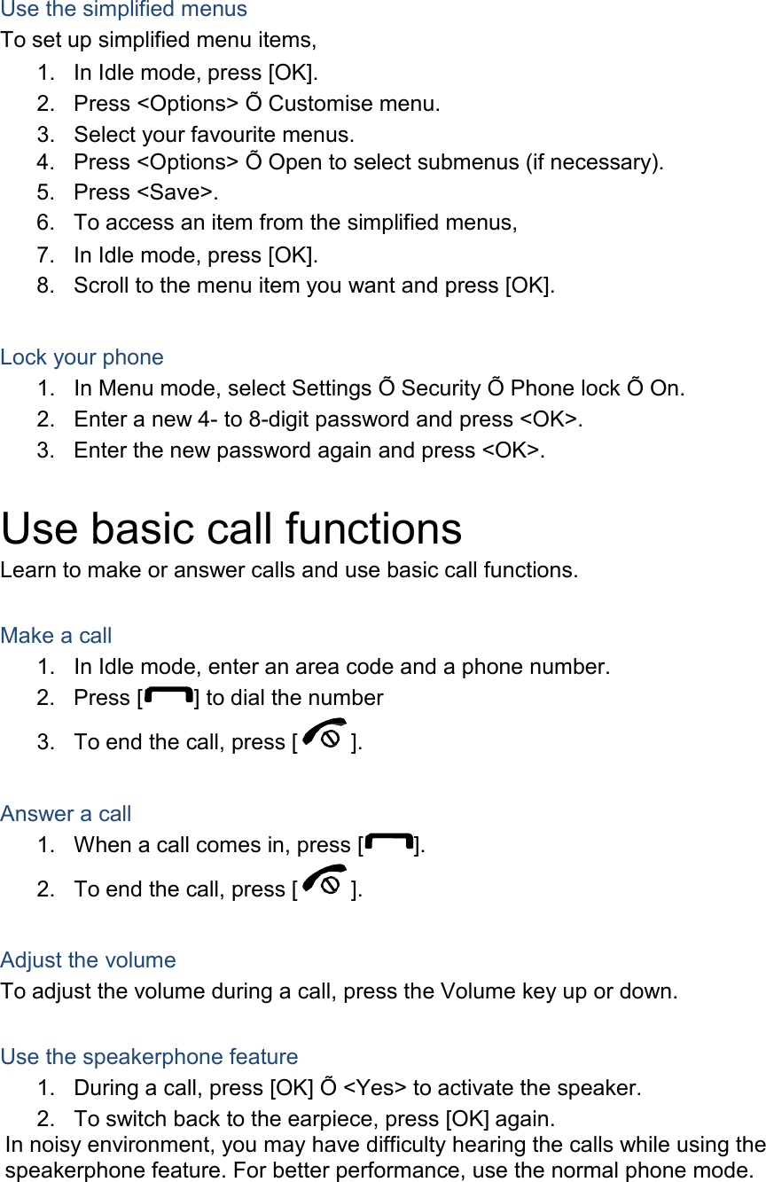    Use the simplified menus To set up simplified menu items, 1. In Idle mode, press [OK]. 2. Press <Options> &Otilde; Customise menu. 3. Select your favourite menus. 4. Press <Options> &Otilde; Open to select submenus (if necessary). 5. Press <Save>. 6. To access an item from the simplified menus, 7. In Idle mode, press [OK]. 8. Scroll to the menu item you want and press [OK].   Lock your phone 1. In Menu mode, select Settings &Otilde; Security &Otilde; Phone lock &Otilde; On. 2. Enter a new 4- to 8-digit password and press <OK>. 3. Enter the new password again and press <OK>.   Use basic call functions Learn to make or answer calls and use basic call functions.   Make a call 1. In Idle mode, enter an area code and a phone number. 2. Press [  ] to dial the number  3. To end the call, press [ ].   Answer a call 1. When a call comes in, press [ ].  2. To end the call, press [ ].   Adjust the volume To adjust the volume during a call, press the Volume key up or down.   Use the speakerphone feature 1. During a call, press [OK] &Otilde; <Yes> to activate the speaker. 2. To switch back to the earpiece, press [OK] again. In noisy environment, you may have difficulty hearing the calls while using the speakerphone feature. For better performance, use the normal phone mode. 