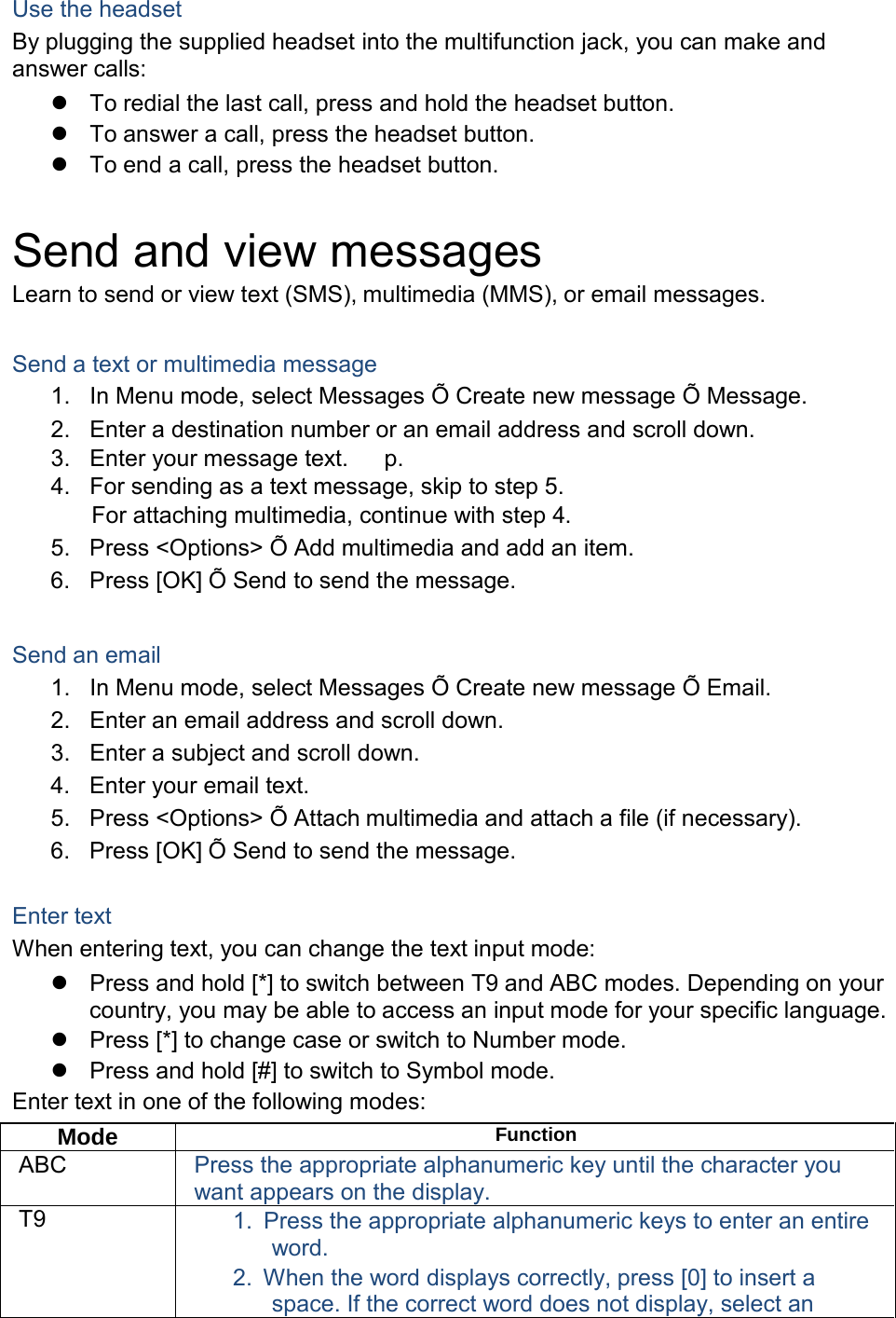  Use the headset By plugging the supplied headset into the multifunction jack, you can make and answer calls:  To redial the last call, press and hold the headset button.  To answer a call, press the headset button.  To end a call, press the headset button.   Send and view messages Learn to send or view text (SMS), multimedia (MMS), or email messages.   Send a text or multimedia message 1. In Menu mode, select Messages &Otilde; Create new message &Otilde; Message. 2. Enter a destination number or an email address and scroll down. 3. Enter your message text.    p. 4. For sending as a text message, skip to step 5. For attaching multimedia, continue with step 4. 5. Press <Options> &Otilde; Add multimedia and add an item. 6. Press [OK] &Otilde; Send to send the message.   Send an email 1. In Menu mode, select Messages &Otilde; Create new message &Otilde; Email. 2. Enter an email address and scroll down. 3. Enter a subject and scroll down. 4. Enter your email text. 5. Press <Options> &Otilde; Attach multimedia and attach a file (if necessary). 6. Press [OK] &Otilde; Send to send the message.   Enter text When entering text, you can change the text input mode:  Press and hold [*] to switch between T9 and ABC modes. Depending on your country, you may be able to access an input mode for your specific language.  Press [*] to change case or switch to Number mode.  Press and hold [#] to switch to Symbol mode. Enter text in one of the following modes:  Mode Function ABC Press the appropriate alphanumeric key until the character you want appears on the display. T9 1. Press the appropriate alphanumeric keys to enter an entire word. 2. When the word displays correctly, press [0] to insert a space. If the correct word does not display, select an 