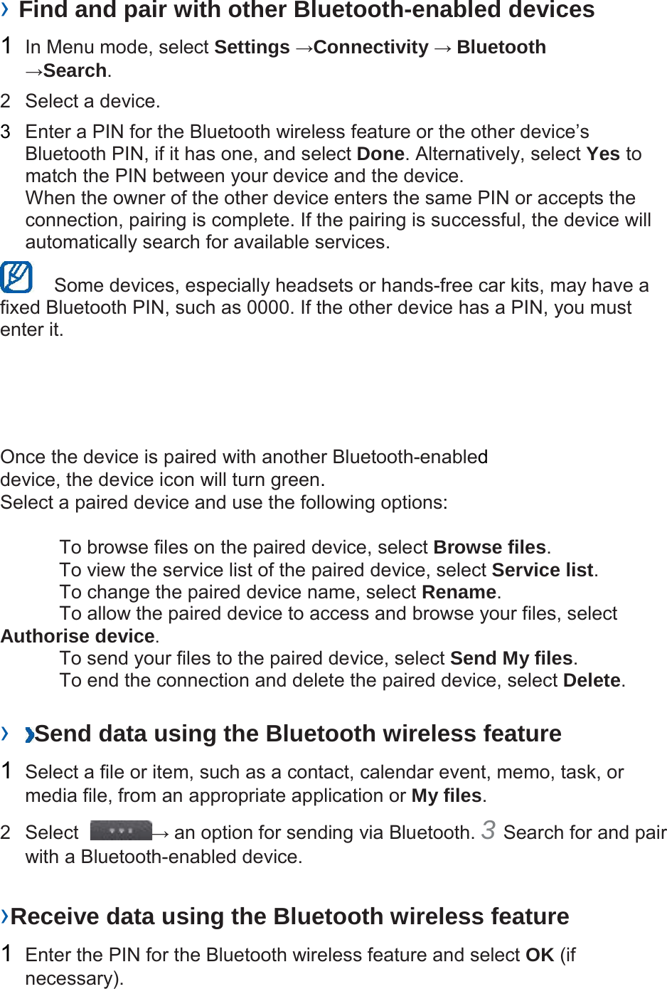  &rsaquo; Find and pair with other Bluetooth-enabled devices  1  In Menu mode, select Settings &rarr;Connectivity &rarr; Bluetooth &rarr;Search.  2  Select a device.  3  Enter a PIN for the Bluetooth wireless feature or the other device&rsquo;s Bluetooth PIN, if it has one, and select Done. Alternatively, select Yes to match the PIN between your device and the device. When the owner of the other device enters the same PIN or accepts the connection, pairing is complete. If the pairing is successful, the device will automatically search for available services.     Some devices, especially headsets or hands-free car kits, may have a fixed Bluetooth PIN, such as 0000. If the other device has a PIN, you must enter it.        Once the device is paired with another Bluetooth-enabled device, the device icon will turn green. Select a paired device and use the following options:   To browse files on the paired device, select Browse files. To view the service list of the paired device, select Service list. To change the paired device name, select Rename. To allow the paired device to access and browse your files, select Authorise device. To send your files to the paired device, select Send My files. To end the connection and delete the paired device, select Delete.   &rsaquo;  Send data using the Bluetooth wireless feature  1  Select a file or item, such as a contact, calendar event, memo, task, or media file, from an appropriate application or My files.  2   Select  &rarr; an option for sending via Bluetooth. 3 Search for and pair with a Bluetooth-enabled device.   &rsaquo;Receive data using the Bluetooth wireless feature  1  Enter the PIN for the Bluetooth wireless feature and select OK (if necessary). 