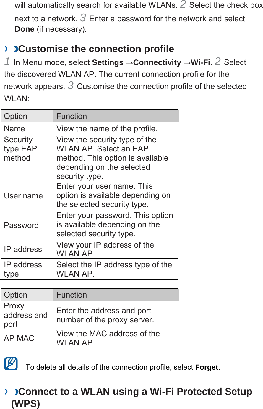  will automatically search for available WLANs. 2 Select the check box next to a network. 3 Enter a password for the network and select Done (if necessary).  &rsaquo;  Customise the connection profile 1 In Menu mode, select Settings &rarr;Connectivity &rarr;Wi-Fi. 2 Select the discovered WLAN AP. The current connection profile for the network appears. 3 Customise the connection profile of the selected WLAN:  Option Function Name View the name of the profile. Security type EAP method View the security type of the WLAN AP. Select an EAP method. This option is available depending on the selected security type.   User name Enter your user name. This option is available depending on the selected security type.   Password Enter your password. This option is available depending on the selected security type.  IP address View your IP address of the WLAN AP. IP address type Select the IP address type of the WLAN AP.  Option Function Proxy address and port  Enter the address and port number of the proxy server.  AP MAC View the MAC address of the WLAN AP.   To delete all details of the connection profile, select Forget.   &rsaquo;  Connect to a WLAN using a Wi-Fi Protected Setup (WPS) 
