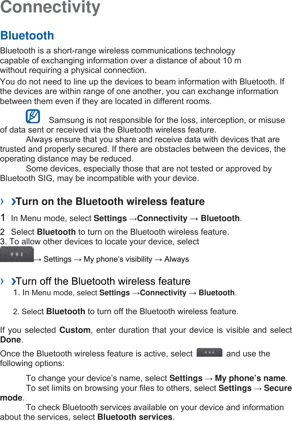 Connectivity   Bluetooth   Bluetooth is a short-range wireless communications technology capable of exchanging information over a distance of about 10 m without requiring a physical connection.   You do not need to line up the devices to beam information with Bluetooth. If the devices are within range of one another, you can exchange information between them even if they are located in different rooms.      Samsung is not responsible for the loss, interception, or misuse of data sent or received via the Bluetooth wireless feature.     Always ensure that you share and receive data with devices that are trusted and properly secured. If there are obstacles between the devices, the operating distance may be reduced.     Some devices, especially those that are not tested or approved by Bluetooth SIG, may be incompatible with your device.    ›  Turn on the Bluetooth wireless feature   1  In Menu mode, select Settings →Connectivity → Bluetooth.  2  Select Bluetooth to turn on the Bluetooth wireless feature. 3. To allow other devices to locate your device, select   → Settings → My phone’s visibility → Always    ›  Turn off the Bluetooth wireless feature   1. In Menu mode, select Settings →Connectivity → Bluetooth. 2. Select Bluetooth to turn off the Bluetooth wireless feature. If you selected Custom, enter duration that your device is visible and select Done.  Once the Bluetooth wireless feature is active, select    and use the following options:     To change your device’s name, select Settings → My phone’s name.    To set limits on browsing your files to others, select Settings → Secure mode.    To check Bluetooth services available on your device and information about the services, select Bluetooth services.   