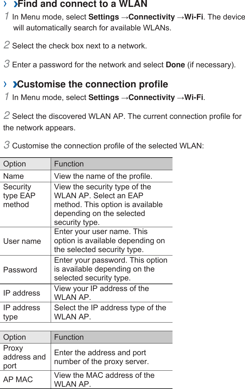 ›  Find and connect to a WLAN   1 In Menu mode, select Settings →Connectivity →Wi-Fi. The device will automatically search for available WLANs.   2 Select the check box next to a network.   3 Enter a password for the network and select Done (if necessary).   ›  Customise the connection profile   1 In Menu mode, select Settings →Connectivity →Wi-Fi.  2 Select the discovered WLAN AP. The current connection profile for the network appears.   3 Customise the connection profile of the selected WLAN:   Option   Function  Name    View the name of the profile.   Security type EAP method  View the security type of the WLAN AP. Select an EAP method. This option is available depending on the selected security type.   User name   Enter your user name. This option is available depending on the selected security type.   Password  Enter your password. This option is available depending on the selected security type.   IP address    View your IP address of the WLAN AP.   IP address type  Select the IP address type of the WLAN AP.    Option   Function  Proxy address and port  Enter the address and port number of the proxy server.   AP MAC    View the MAC address of the WLAN AP.    