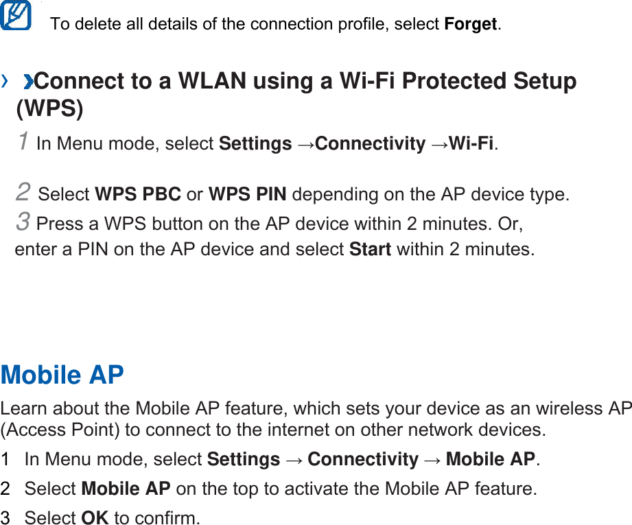   To delete all details of the connection profile, select Forget.  ›  Connect to a WLAN using a Wi-Fi Protected Setup (WPS)   1 In Menu mode, select Settings →Connectivity →Wi-Fi.  2 Select WPS PBC or WPS PIN depending on the AP device type. 3 Press a WPS button on the AP device within 2 minutes. Or, enter a PIN on the AP device and select Start within 2 minutes.       Mobile AP   Learn about the Mobile AP feature, which sets your device as an wireless AP (Access Point) to connect to the internet on other network devices.   1  In Menu mode, select Settings → Connectivity → Mobile AP.  2  Select Mobile AP on the top to activate the Mobile AP feature.   3  Select OK to confirm.    