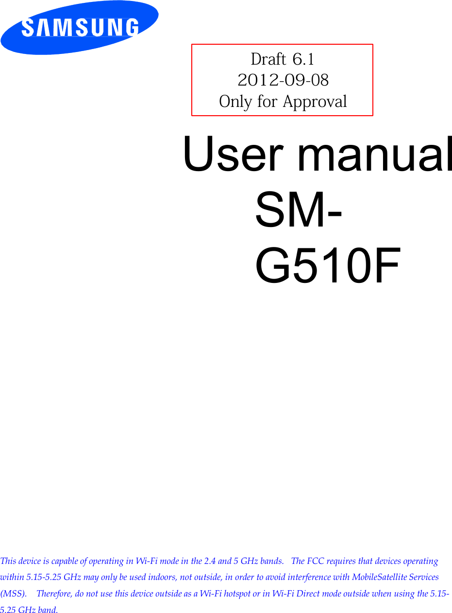         Draft 6.1 2012-09-08 Only for Approval  User manual SM-G510F                           This device is capable of operating in Wi-Fi mode in the 2.4 and 5 GHz bands.  The FCC requires that devices operating within 5.15-5.25 GHz may only be used indoors, not outside, in order to avoid interference with MobileSatellite Services (MSS).   Therefore, do not use this device outside as a Wi-Fi hotspot or in Wi-Fi Direct mode outside when using the 5.15- 5.25 GHz band. 