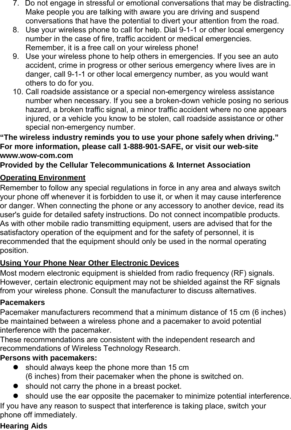  7. Do not engage in stressful or emotional conversations that may be distracting. Make people you are talking with aware you are driving and suspend conversations that have the potential to divert your attention from the road. 8. Use your wireless phone to call for help. Dial 9-1-1 or other local emergency number in the case of fire, traffic accident or medical emergencies. Remember, it is a free call on your wireless phone! 9. Use your wireless phone to help others in emergencies. If you see an auto accident, crime in progress or other serious emergency where lives are in danger, call 9-1-1 or other local emergency number, as you would want others to do for you. 10. Call roadside assistance or a special non-emergency wireless assistance number when necessary. If you see a broken-down vehicle posing no serious hazard, a broken traffic signal, a minor traffic accident where no one appears injured, or a vehicle you know to be stolen, call roadside assistance or other special non-emergency number. “The wireless industry reminds you to use your phone safely when driving.” For more information, please call 1-888-901-SAFE, or visit our web-site www.wow-com.com Provided by the Cellular Telecommunications &amp; Internet Association  Operating Environment Remember to follow any special regulations in force in any area and always switch your phone off whenever it is forbidden to use it, or when it may cause interference or danger. When connecting the phone or any accessory to another device, read its user&apos;s guide for detailed safety instructions. Do not connect incompatible products. As with other mobile radio transmitting equipment, users are advised that for the satisfactory operation of the equipment and for the safety of personnel, it is recommended that the equipment should only be used in the normal operating position.  Using Your Phone Near Other Electronic Devices Most modern electronic equipment is shielded from radio frequency (RF) signals. However, certain electronic equipment may not be shielded against the RF signals from your wireless phone. Consult the manufacturer to discuss alternatives. Pacemakers Pacemaker manufacturers recommend that a minimum distance of 15 cm (6 inches) be maintained between a wireless phone and a pacemaker to avoid potential interference with the pacemaker. These recommendations are consistent with the independent research and recommendations of Wireless Technology Research. Persons with pacemakers:  should always keep the phone more than 15 cm (6 inches) from their pacemaker when the phone is switched on.  should not carry the phone in a breast pocket.  should use the ear opposite the pacemaker to minimize potential interference. If you have any reason to suspect that interference is taking place, switch your phone off immediately. Hearing Aids 