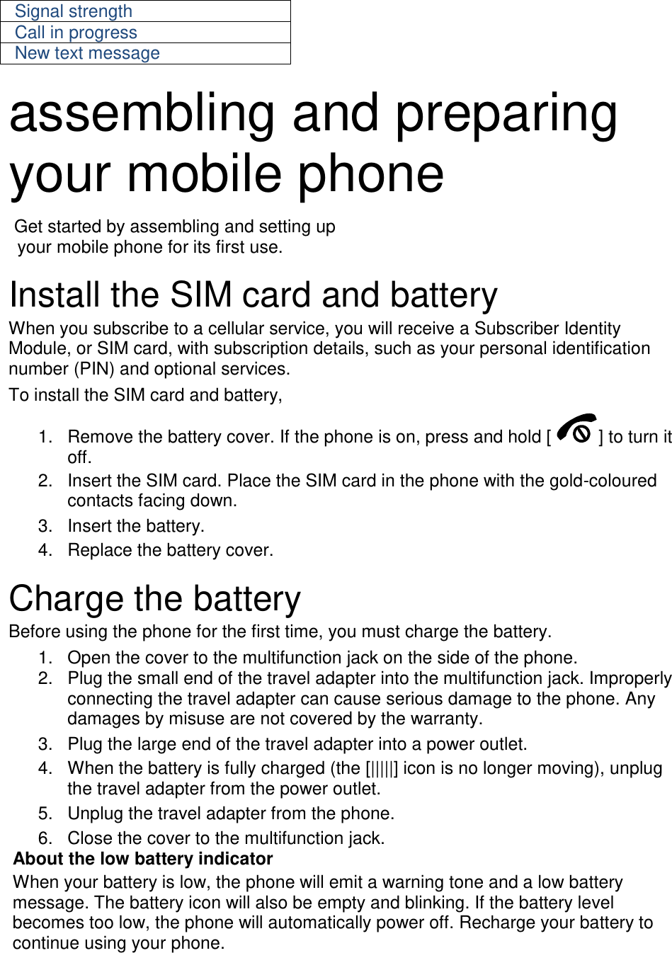 Signal strength Call in progress New text message  assembling and preparing your mobile phone    Get started by assembling and setting up     your mobile phone for its first use.  Install the SIM card and battery When you subscribe to a cellular service, you will receive a Subscriber Identity Module, or SIM card, with subscription details, such as your personal identification number (PIN) and optional services. To install the SIM card and battery, 1.  Remove the battery cover. If the phone is on, press and hold [ ] to turn it off. 2.  Insert the SIM card. Place the SIM card in the phone with the gold-coloured contacts facing down. 3.  Insert the battery. 4.  Replace the battery cover.  Charge the battery Before using the phone for the first time, you must charge the battery. 1.  Open the cover to the multifunction jack on the side of the phone. 2.  Plug the small end of the travel adapter into the multifunction jack. Improperly connecting the travel adapter can cause serious damage to the phone. Any damages by misuse are not covered by the warranty. 3.  Plug the large end of the travel adapter into a power outlet. 4.  When the battery is fully charged (the [|||||] icon is no longer moving), unplug the travel adapter from the power outlet. 5.  Unplug the travel adapter from the phone. 6.  Close the cover to the multifunction jack. About the low battery indicator When your battery is low, the phone will emit a warning tone and a low battery message. The battery icon will also be empty and blinking. If the battery level becomes too low, the phone will automatically power off. Recharge your battery to continue using your phone.  