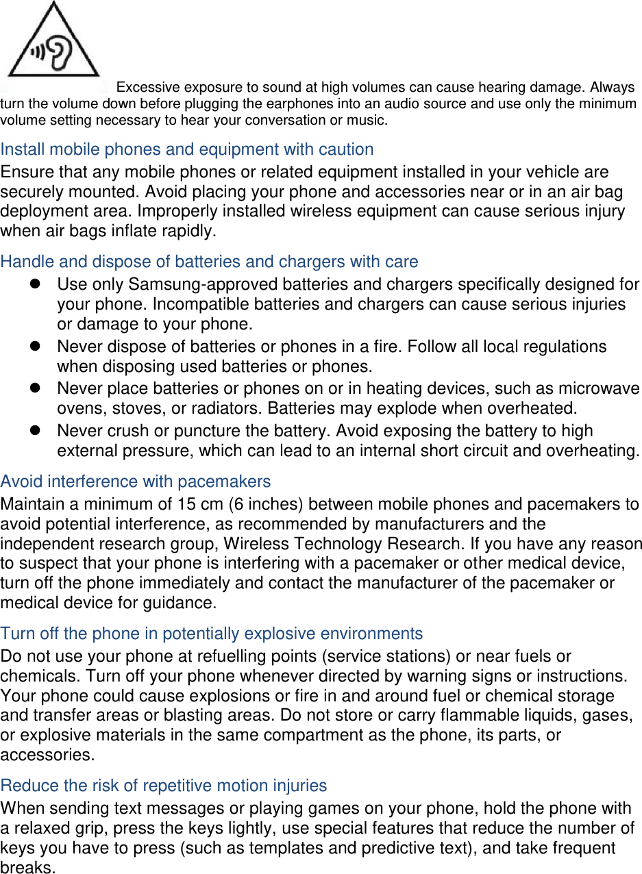  Excessive exposure to sound at high volumes can cause hearing damage. Always turn the volume down before plugging the earphones into an audio source and use only the minimum volume setting necessary to hear your conversation or music. Install mobile phones and equipment with caution Ensure that any mobile phones or related equipment installed in your vehicle are securely mounted. Avoid placing your phone and accessories near or in an air bag deployment area. Improperly installed wireless equipment can cause serious injury when air bags inflate rapidly. Handle and dispose of batteries and chargers with care   Use only Samsung-approved batteries and chargers specifically designed for your phone. Incompatible batteries and chargers can cause serious injuries or damage to your phone.   Never dispose of batteries or phones in a fire. Follow all local regulations when disposing used batteries or phones.   Never place batteries or phones on or in heating devices, such as microwave ovens, stoves, or radiators. Batteries may explode when overheated.   Never crush or puncture the battery. Avoid exposing the battery to high external pressure, which can lead to an internal short circuit and overheating. Avoid interference with pacemakers Maintain a minimum of 15 cm (6 inches) between mobile phones and pacemakers to avoid potential interference, as recommended by manufacturers and the independent research group, Wireless Technology Research. If you have any reason to suspect that your phone is interfering with a pacemaker or other medical device, turn off the phone immediately and contact the manufacturer of the pacemaker or medical device for guidance. Turn off the phone in potentially explosive environments Do not use your phone at refuelling points (service stations) or near fuels or chemicals. Turn off your phone whenever directed by warning signs or instructions. Your phone could cause explosions or fire in and around fuel or chemical storage and transfer areas or blasting areas. Do not store or carry flammable liquids, gases, or explosive materials in the same compartment as the phone, its parts, or accessories. Reduce the risk of repetitive motion injuries When sending text messages or playing games on your phone, hold the phone with a relaxed grip, press the keys lightly, use special features that reduce the number of keys you have to press (such as templates and predictive text), and take frequent breaks.  