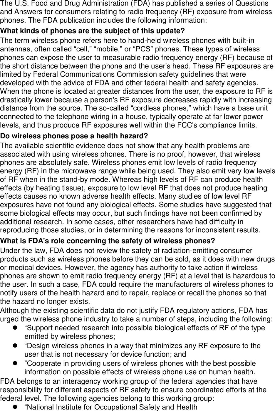 The U.S. Food and Drug Administration (FDA) has published a series of Questions and Answers for consumers relating to radio frequency (RF) exposure from wireless phones. The FDA publication includes the following information: What kinds of phones are the subject of this update? The term wireless phone refers here to hand-held wireless phones with built-in antennas, often called “cell,” “mobile,” or “PCS” phones. These types of wireless phones can expose the user to measurable radio frequency energy (RF) because of the short distance between the phone and the user&apos;s head. These RF exposures are limited by Federal Communications Commission safety guidelines that were developed with the advice of FDA and other federal health and safety agencies. When the phone is located at greater distances from the user, the exposure to RF is drastically lower because a person&apos;s RF exposure decreases rapidly with increasing distance from the source. The so-called “cordless phones,” which have a base unit connected to the telephone wiring in a house, typically operate at far lower power levels, and thus produce RF exposures well within the FCC&apos;s compliance limits. Do wireless phones pose a health hazard? The available scientific evidence does not show that any health problems are associated with using wireless phones. There is no proof, however, that wireless phones are absolutely safe. Wireless phones emit low levels of radio frequency energy (RF) in the microwave range while being used. They also emit very low levels of RF when in the stand-by mode. Whereas high levels of RF can produce health effects (by heating tissue), exposure to low level RF that does not produce heating effects causes no known adverse health effects. Many studies of low level RF exposures have not found any biological effects. Some studies have suggested that some biological effects may occur, but such findings have not been confirmed by additional research. In some cases, other researchers have had difficulty in reproducing those studies, or in determining the reasons for inconsistent results. What is FDA&apos;s role concerning the safety of wireless phones? Under the law, FDA does not review the safety of radiation-emitting consumer products such as wireless phones before they can be sold, as it does with new drugs or medical devices. However, the agency has authority to take action if wireless phones are shown to emit radio frequency energy (RF) at a level that is hazardous to the user. In such a case, FDA could require the manufacturers of wireless phones to notify users of the health hazard and to repair, replace or recall the phones so that the hazard no longer exists. Although the existing scientific data do not justify FDA regulatory actions, FDA has urged the wireless phone industry to take a number of steps, including the following:  “Support needed research into possible biological effects of RF of the type emitted by wireless phones;  “Design wireless phones in a way that minimizes any RF exposure to the user that is not necessary for device function; and  “Cooperate in providing users of wireless phones with the best possible information on possible effects of wireless phone use on human health. FDA belongs to an interagency working group of the federal agencies that have responsibility for different aspects of RF safety to ensure coordinated efforts at the federal level. The following agencies belong to this working group:  “National Institute for Occupational Safety and Health 