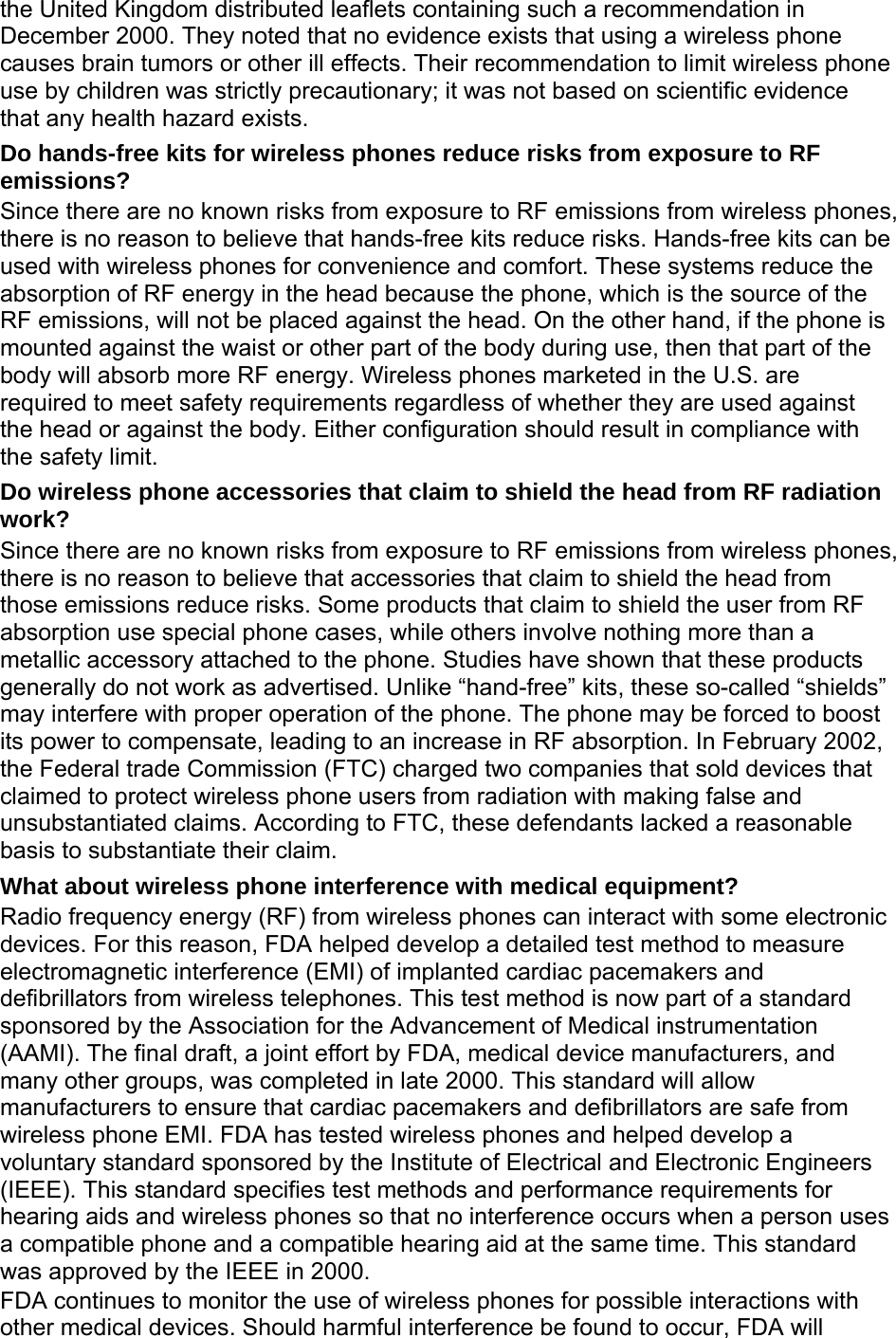 the United Kingdom distributed leaflets containing such a recommendation in December 2000. They noted that no evidence exists that using a wireless phone causes brain tumors or other ill effects. Their recommendation to limit wireless phone use by children was strictly precautionary; it was not based on scientific evidence that any health hazard exists.   Do hands-free kits for wireless phones reduce risks from exposure to RF emissions? Since there are no known risks from exposure to RF emissions from wireless phones, there is no reason to believe that hands-free kits reduce risks. Hands-free kits can be used with wireless phones for convenience and comfort. These systems reduce the absorption of RF energy in the head because the phone, which is the source of the RF emissions, will not be placed against the head. On the other hand, if the phone is mounted against the waist or other part of the body during use, then that part of the body will absorb more RF energy. Wireless phones marketed in the U.S. are required to meet safety requirements regardless of whether they are used against the head or against the body. Either configuration should result in compliance with the safety limit. Do wireless phone accessories that claim to shield the head from RF radiation work? Since there are no known risks from exposure to RF emissions from wireless phones, there is no reason to believe that accessories that claim to shield the head from those emissions reduce risks. Some products that claim to shield the user from RF absorption use special phone cases, while others involve nothing more than a metallic accessory attached to the phone. Studies have shown that these products generally do not work as advertised. Unlike “hand-free” kits, these so-called “shields” may interfere with proper operation of the phone. The phone may be forced to boost its power to compensate, leading to an increase in RF absorption. In February 2002, the Federal trade Commission (FTC) charged two companies that sold devices that claimed to protect wireless phone users from radiation with making false and unsubstantiated claims. According to FTC, these defendants lacked a reasonable basis to substantiate their claim. What about wireless phone interference with medical equipment? Radio frequency energy (RF) from wireless phones can interact with some electronic devices. For this reason, FDA helped develop a detailed test method to measure electromagnetic interference (EMI) of implanted cardiac pacemakers and defibrillators from wireless telephones. This test method is now part of a standard sponsored by the Association for the Advancement of Medical instrumentation (AAMI). The final draft, a joint effort by FDA, medical device manufacturers, and many other groups, was completed in late 2000. This standard will allow manufacturers to ensure that cardiac pacemakers and defibrillators are safe from wireless phone EMI. FDA has tested wireless phones and helped develop a voluntary standard sponsored by the Institute of Electrical and Electronic Engineers (IEEE). This standard specifies test methods and performance requirements for hearing aids and wireless phones so that no interference occurs when a person uses a compatible phone and a compatible hearing aid at the same time. This standard was approved by the IEEE in 2000. FDA continues to monitor the use of wireless phones for possible interactions with other medical devices. Should harmful interference be found to occur, FDA will 