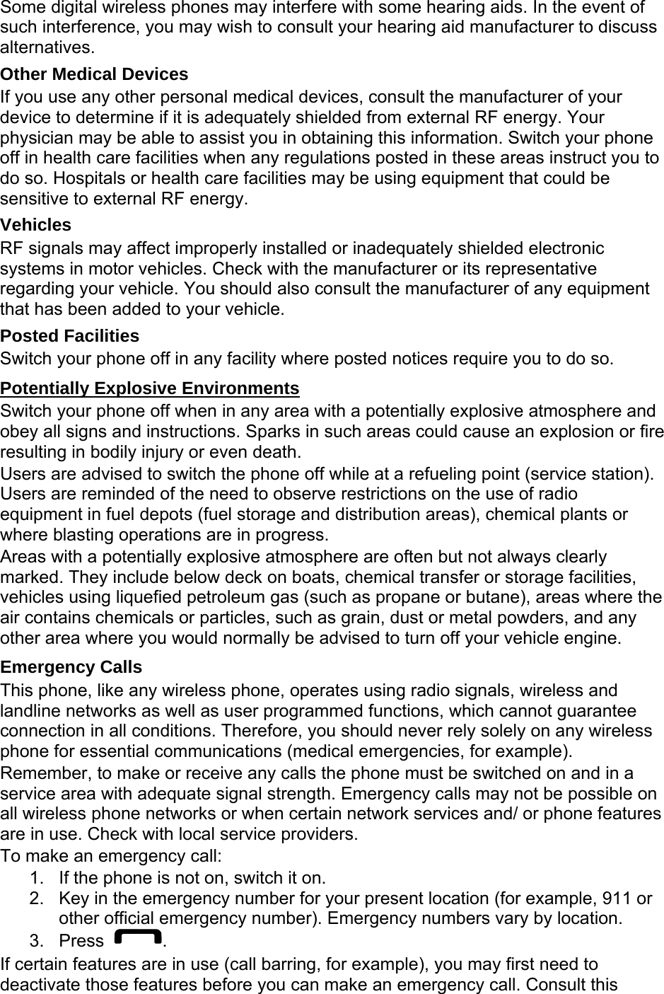 Some digital wireless phones may interfere with some hearing aids. In the event of such interference, you may wish to consult your hearing aid manufacturer to discuss alternatives. Other Medical Devices If you use any other personal medical devices, consult the manufacturer of your device to determine if it is adequately shielded from external RF energy. Your physician may be able to assist you in obtaining this information. Switch your phone off in health care facilities when any regulations posted in these areas instruct you to do so. Hospitals or health care facilities may be using equipment that could be sensitive to external RF energy. Vehicles RF signals may affect improperly installed or inadequately shielded electronic systems in motor vehicles. Check with the manufacturer or its representative regarding your vehicle. You should also consult the manufacturer of any equipment that has been added to your vehicle. Posted Facilities Switch your phone off in any facility where posted notices require you to do so. Potentially Explosive Environments Switch your phone off when in any area with a potentially explosive atmosphere and obey all signs and instructions. Sparks in such areas could cause an explosion or fire resulting in bodily injury or even death. Users are advised to switch the phone off while at a refueling point (service station). Users are reminded of the need to observe restrictions on the use of radio equipment in fuel depots (fuel storage and distribution areas), chemical plants or where blasting operations are in progress. Areas with a potentially explosive atmosphere are often but not always clearly marked. They include below deck on boats, chemical transfer or storage facilities, vehicles using liquefied petroleum gas (such as propane or butane), areas where the air contains chemicals or particles, such as grain, dust or metal powders, and any other area where you would normally be advised to turn off your vehicle engine. Emergency Calls This phone, like any wireless phone, operates using radio signals, wireless and landline networks as well as user programmed functions, which cannot guarantee connection in all conditions. Therefore, you should never rely solely on any wireless phone for essential communications (medical emergencies, for example). Remember, to make or receive any calls the phone must be switched on and in a service area with adequate signal strength. Emergency calls may not be possible on all wireless phone networks or when certain network services and/ or phone features are in use. Check with local service providers. To make an emergency call: 1.  If the phone is not on, switch it on. 2.  Key in the emergency number for your present location (for example, 911 or other official emergency number). Emergency numbers vary by location. 3. Press  . If certain features are in use (call barring, for example), you may first need to deactivate those features before you can make an emergency call. Consult this 