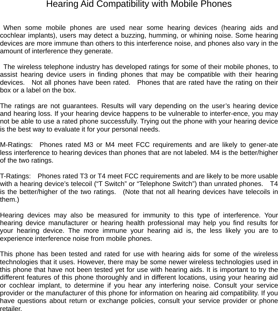 Hearing Aid Compatibility with Mobile Phones   When some mobile phones are used near some hearing devices (hearing aids and cochlear implants), users may detect a buzzing, humming, or whining noise. Some hearing devices are more immune than others to this interference noise, and phones also vary in the amount of interference they generate.    The wireless telephone industry has developed ratings for some of their mobile phones, to assist hearing device users in ﬁnding phones that may be compatible with their hearing devices.  Not all phones have been rated.  Phones that are rated have the rating on their box or a label on the box.    The ratings are not guarantees. Results will vary depending on the user’s hearing device and hearing loss. If your hearing device happens to be vulnerable to interfer-ence, you may not be able to use a rated phone successfully. Trying out the phone with your hearing device is the best way to evaluate it for your personal needs.    M-Ratings:  Phones rated M3 or M4 meet FCC requirements and are likely to gener-ate less interference to hearing devices than phones that are not labeled. M4 is the better/higher of the two ratings.    T-Ratings:    Phones rated T3 or T4 meet FCC requirements and are likely to be more usable with a hearing device’s telecoil (“T Switch” or “Telephone Switch”) than unrated phones.    T4 is the better/higher of the two ratings.  (Note that not all hearing devices have telecoils in them.)   Hearing devices may also be measured for immunity to this type of interference. Your hearing device manufacturer or hearing health professional may help you ﬁnd results for your hearing device. The more immune your hearing aid is, the less likely you are to experience interference noise from mobile phones.    This phone has been tested and rated for use with hearing aids for some of the wireless technologies that it uses. However, there may be some newer wireless technologies used in this phone that have not been tested yet for use with hearing aids. It is important to try the different features of this phone thoroughly and in different locations, using your hearing aid or cochlear implant, to determine if you hear any interfering noise. Consult your service provider or the manufacturer of this phone for information on hearing aid compatibility. If you have questions about return or exchange policies, consult your service provider or phone retailer. 