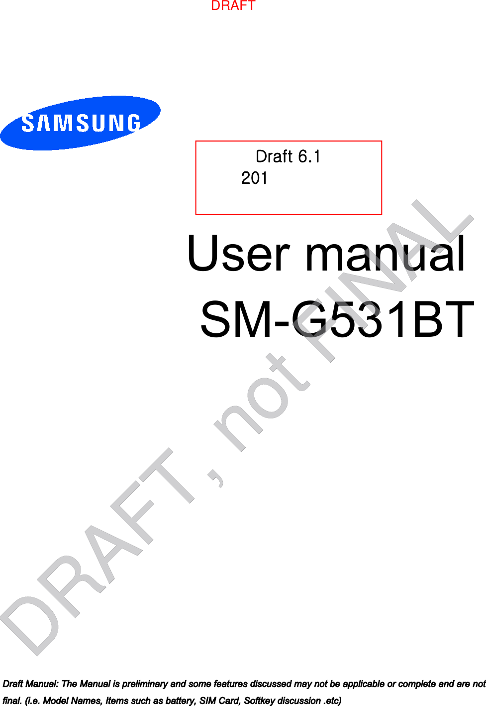 User manual  SM-G531BTDraft 6.1 201[-XX-X` Only for Approval Draft Manual: The Manual is preliminary and some features discussed may not be applicable or complete and are not final. (i.e. Model Names, Items such as battery, SIM Card, Softkey discussion .etc)DRAFT, not FINALDRAFT
