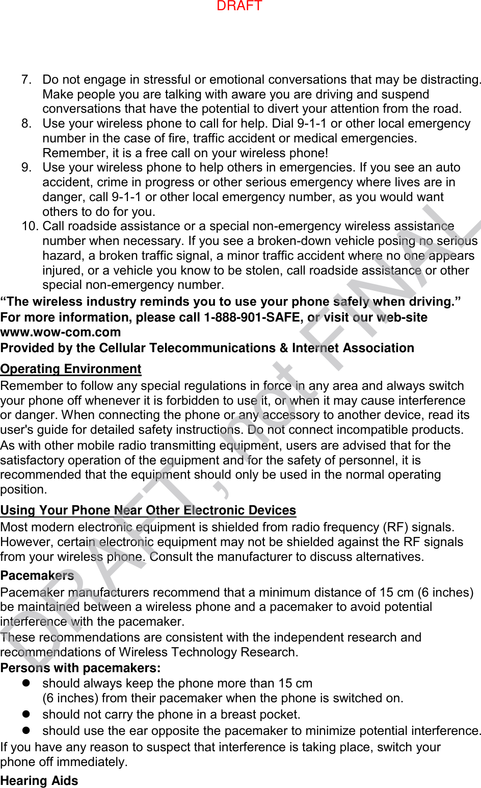 7.  Do not engage in stressful or emotional conversations that may be distracting. Make people you are talking with aware you are driving and suspend conversations that have the potential to divert your attention from the road. 8.  Use your wireless phone to call for help. Dial 9-1-1 or other local emergency number in the case of fire, traffic accident or medical emergencies. Remember, it is a free call on your wireless phone! 9.  Use your wireless phone to help others in emergencies. If you see an auto accident, crime in progress or other serious emergency where lives are in danger, call 9-1-1 or other local emergency number, as you would want others to do for you. 10. Call roadside assistance or a special non-emergency wireless assistance number when necessary. If you see a broken-down vehicle posing no serious hazard, a broken traffic signal, a minor traffic accident where no one appears injured, or a vehicle you know to be stolen, call roadside assistance or other special non-emergency number. “The wireless industry reminds you to use your phone safely when driving.” For more information, please call 1-888-901-SAFE, or visit our web-site www.wow-com.com Provided by the Cellular Telecommunications &amp; Internet Association Operating Environment Remember to follow any special regulations in force in any area and always switch your phone off whenever it is forbidden to use it, or when it may cause interference or danger. When connecting the phone or any accessory to another device, read its user&apos;s guide for detailed safety instructions. Do not connect incompatible products. As with other mobile radio transmitting equipment, users are advised that for the satisfactory operation of the equipment and for the safety of personnel, it is recommended that the equipment should only be used in the normal operating position. Using Your Phone Near Other Electronic Devices Most modern electronic equipment is shielded from radio frequency (RF) signals. However, certain electronic equipment may not be shielded against the RF signals from your wireless phone. Consult the manufacturer to discuss alternatives. Pacemakers Pacemaker manufacturers recommend that a minimum distance of 15 cm (6 inches) be maintained between a wireless phone and a pacemaker to avoid potential interference with the pacemaker. These recommendations are consistent with the independent research and recommendations of Wireless Technology Research. Persons with pacemakers:   should always keep the phone more than 15 cm   (6 inches) from their pacemaker when the phone is switched on.   should not carry the phone in a breast pocket.   should use the ear opposite the pacemaker to minimize potential interference. If you have any reason to suspect that interference is taking place, switch your phone off immediately. Hearing Aids DRAFT, not FINALDRAFT