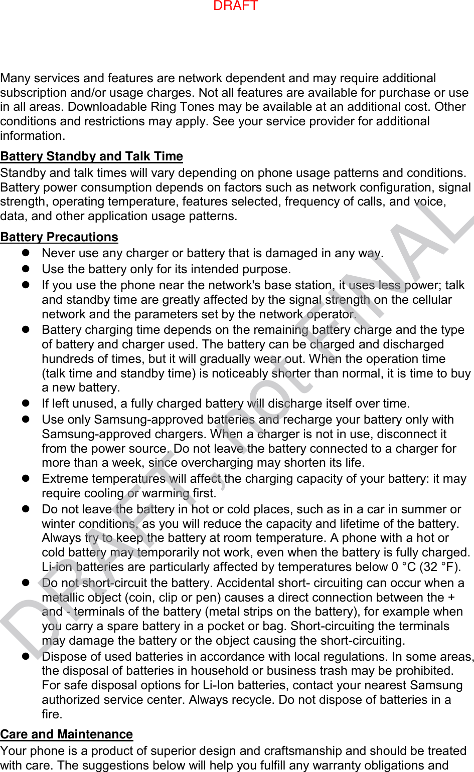 Many services and features are network dependent and may require additional subscription and/or usage charges. Not all features are available for purchase or use in all areas. Downloadable Ring Tones may be available at an additional cost. Other conditions and restrictions may apply. See your service provider for additional information. Battery Standby and Talk Time Standby and talk times will vary depending on phone usage patterns and conditions. Battery power consumption depends on factors such as network configuration, signal strength, operating temperature, features selected, frequency of calls, and voice, data, and other application usage patterns.   Battery Precautions   Never use any charger or battery that is damaged in any way.   Use the battery only for its intended purpose.   If you use the phone near the network&apos;s base station, it uses less power; talk and standby time are greatly affected by the signal strength on the cellular network and the parameters set by the network operator.   Battery charging time depends on the remaining battery charge and the type of battery and charger used. The battery can be charged and discharged hundreds of times, but it will gradually wear out. When the operation time (talk time and standby time) is noticeably shorter than normal, it is time to buy a new battery.   If left unused, a fully charged battery will discharge itself over time.   Use only Samsung-approved batteries and recharge your battery only with Samsung-approved chargers. When a charger is not in use, disconnect it from the power source. Do not leave the battery connected to a charger for more than a week, since overcharging may shorten its life.   Extreme temperatures will affect the charging capacity of your battery: it may require cooling or warming first.   Do not leave the battery in hot or cold places, such as in a car in summer or winter conditions, as you will reduce the capacity and lifetime of the battery. Always try to keep the battery at room temperature. A phone with a hot or cold battery may temporarily not work, even when the battery is fully charged. Li-ion batteries are particularly affected by temperatures below 0 °C (32 °F).   Do not short-circuit the battery. Accidental short- circuiting can occur when a metallic object (coin, clip or pen) causes a direct connection between the + and - terminals of the battery (metal strips on the battery), for example when you carry a spare battery in a pocket or bag. Short-circuiting the terminals may damage the battery or the object causing the short-circuiting.   Dispose of used batteries in accordance with local regulations. In some areas, the disposal of batteries in household or business trash may be prohibited. For safe disposal options for Li-Ion batteries, contact your nearest Samsung authorized service center. Always recycle. Do not dispose of batteries in a fire. Care and Maintenance Your phone is a product of superior design and craftsmanship and should be treated with care. The suggestions below will help you fulfill any warranty obligations and DRAFT, not FINALDRAFT