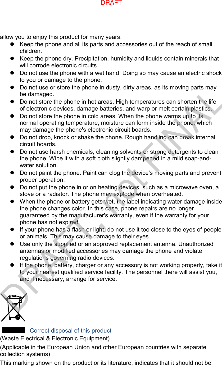 allow you to enjoy this product for many years.   Keep the phone and all its parts and accessories out of the reach of small children.   Keep the phone dry. Precipitation, humidity and liquids contain minerals that will corrode electronic circuits.   Do not use the phone with a wet hand. Doing so may cause an electric shock to you or damage to the phone.   Do not use or store the phone in dusty, dirty areas, as its moving parts may be damaged.   Do not store the phone in hot areas. High temperatures can shorten the life of electronic devices, damage batteries, and warp or melt certain plastics.   Do not store the phone in cold areas. When the phone warms up to its normal operating temperature, moisture can form inside the phone, which may damage the phone&apos;s electronic circuit boards.   Do not drop, knock or shake the phone. Rough handling can break internal circuit boards.   Do not use harsh chemicals, cleaning solvents or strong detergents to clean the phone. Wipe it with a soft cloth slightly dampened in a mild soap-and-water solution.   Do not paint the phone. Paint can clog the device&apos;s moving parts and prevent proper operation.   Do not put the phone in or on heating devices, such as a microwave oven, a stove or a radiator. The phone may explode when overheated.   When the phone or battery gets wet, the label indicating water damage inside the phone changes color. In this case, phone repairs are no longer guaranteed by the manufacturer&apos;s warranty, even if the warranty for your phone has not expired.     If your phone has a flash or light, do not use it too close to the eyes of people or animals. This may cause damage to their eyes.   Use only the supplied or an approved replacement antenna. Unauthorized antennas or modified accessories may damage the phone and violate regulations governing radio devices.   If the phone, battery, charger or any accessory is not working properly, take it to your nearest qualified service facility. The personnel there will assist you, and if necessary, arrange for service.   Correct disposal of this product (Waste Electrical &amp; Electronic Equipment) (Applicable in the European Union and other European countries with separate collection systems) This marking shown on the product or its literature, indicates that it should not be DRAFT, not FINALDRAFT