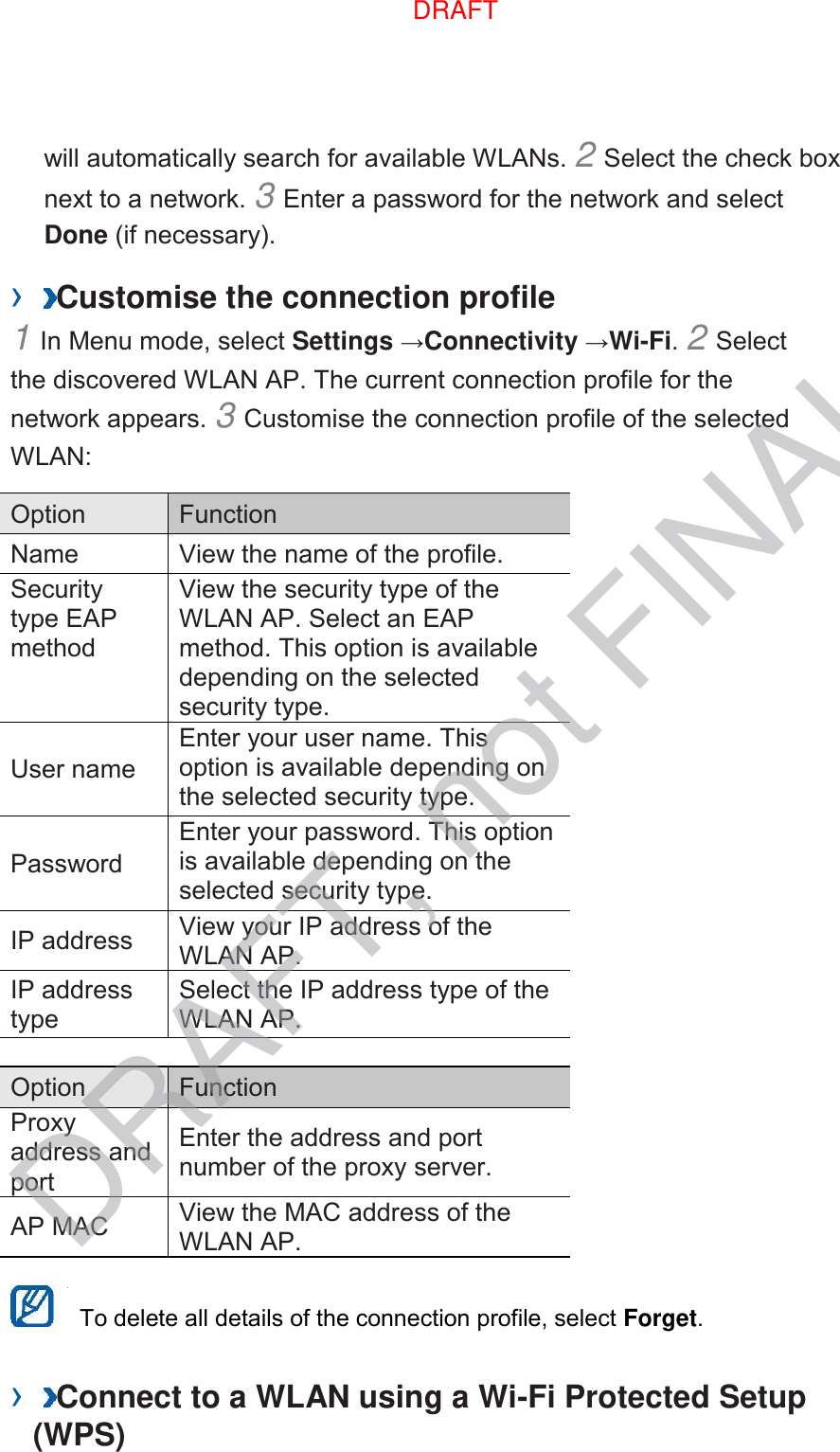 will automatically search for available WLANs. 2 Select the check box next to a network. 3 Enter a password for the network and select Done (if necessary).   ›  Customise the connection profile   1 In Menu mode, select Settings →Connectivity →Wi-Fi. 2 Select the discovered WLAN AP. The current connection profile for the network appears. 3 Customise the connection profile of the selected WLAN:   Option   Function   Name   View the name of the profile.   Security type EAP method   View the security type of the WLAN AP. Select an EAP method. This option is available depending on the selected security type.   User name   Enter your user name. This option is available depending on the selected security type.   Password   Enter your password. This option is available depending on the selected security type.   IP address   View your IP address of the WLAN AP.   IP address type   Select the IP address type of the WLAN AP.    Option   Function   Proxy address and port   Enter the address and port number of the proxy server.   AP MAC   View the MAC address of the WLAN AP.      To delete all details of the connection profile, select Forget.   ›  Connect to a WLAN using a Wi-Fi Protected Setup (WPS)   DRAFT, not FINALDRAFT