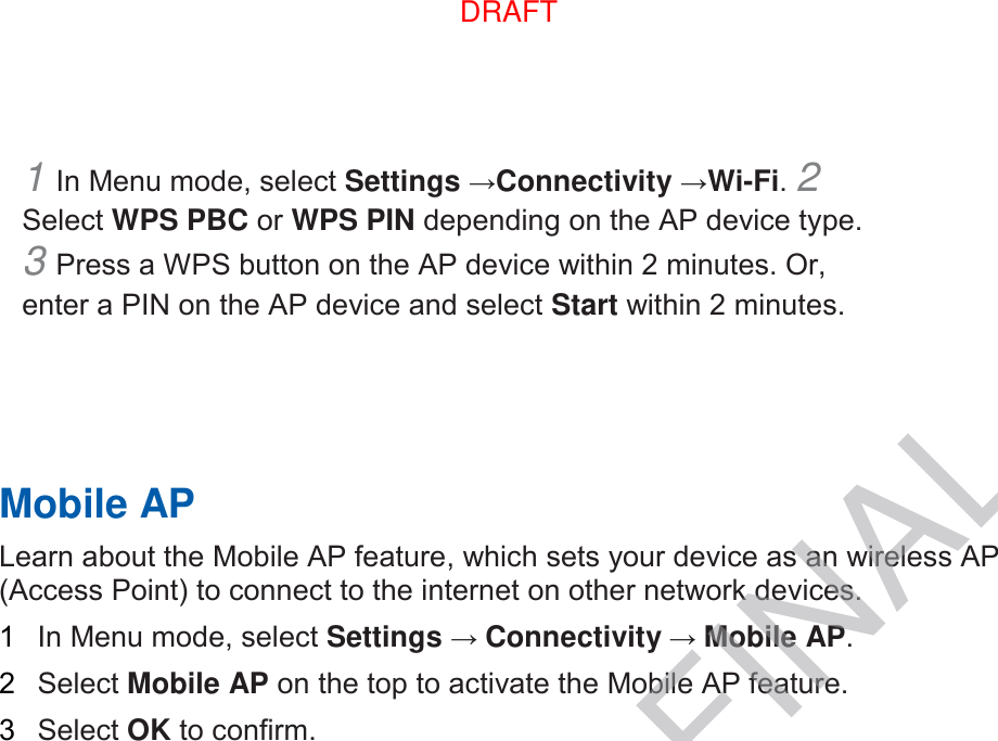 1 In Menu mode, select Settings →Connectivity →Wi-Fi. 2 Select WPS PBC or WPS PIN depending on the AP device type. 3 Press a WPS button on the AP device within 2 minutes. Or, enter a PIN on the AP device and select Start within 2 minutes.       Mobile AP   Learn about the Mobile AP feature, which sets your device as an wireless AP (Access Point) to connect to the internet on other network devices.   1  In Menu mode, select Settings → Connectivity → Mobile AP.   2  Select Mobile AP on the top to activate the Mobile AP feature.   3  Select OK to confirm.    DRAFT, not FINALDRAFT