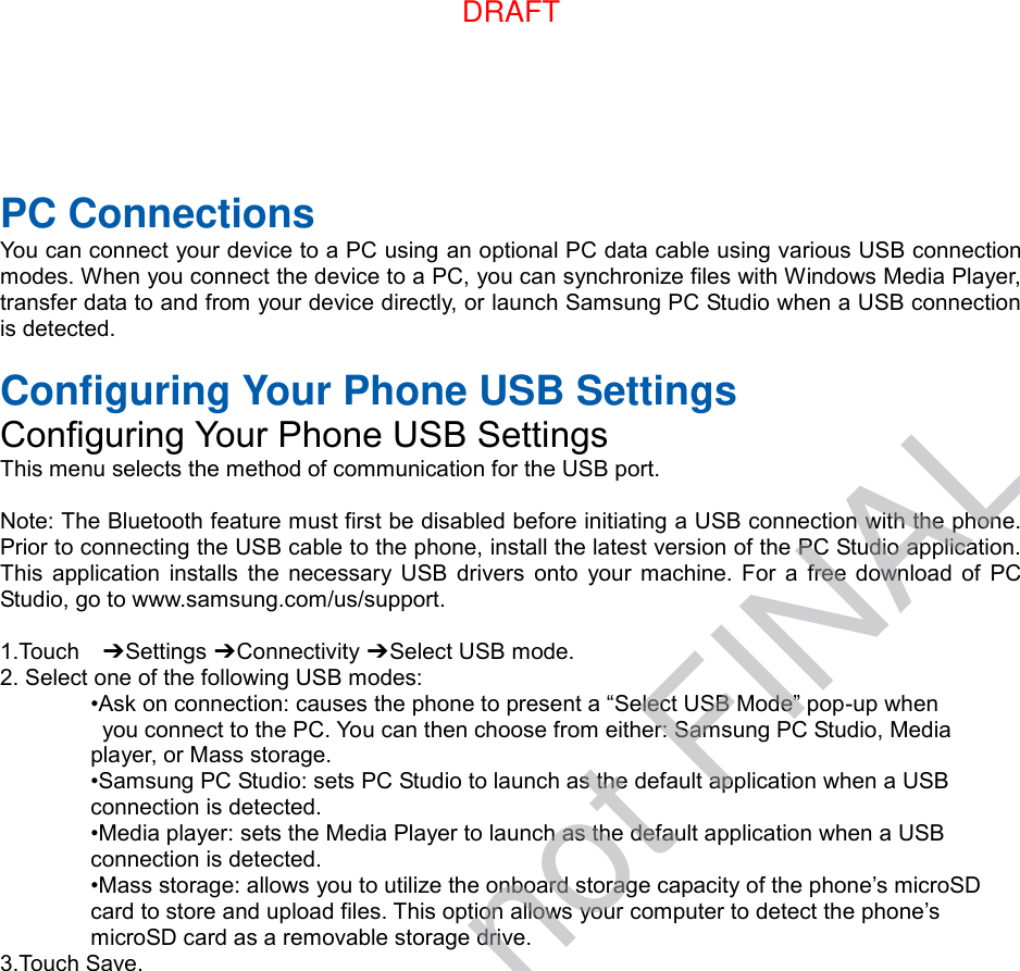  PC Connections You can connect your device to a PC using an optional PC data cable using various USB connection modes. When you connect the device to a PC, you can synchronize files with Windows Media Player, transfer data to and from your device directly, or launch Samsung PC Studio when a USB connection is detected.  Configuring Your Phone USB Settings Configuring Your Phone USB Settings This menu selects the method of communication for the USB port.  Note: The Bluetooth feature must first be disabled before initiating a USB connection with the phone. Prior to connecting the USB cable to the phone, install the latest version of the PC Studio application. This  application  installs the necessary USB  drivers  onto  your  machine.  For  a  free download of PC Studio, go to www.samsung.com/us/support.  1.Touch    ➔ Settings ➔ Connectivity ➔ Select USB mode. 2. Select one of the following USB modes: •Ask on connection: causes the phone to present a “Select USB Mode” pop-up when   you connect to the PC. You can then choose from either: Samsung PC Studio, Media   player, or Mass storage. •Samsung PC Studio: sets PC Studio to launch as the default application when a USB   connection is detected. •Media player: sets the Media Player to launch as the default application when a USB   connection is detected. •Mass storage: allows you to utilize the onboard storage capacity of the phone’s microSD   card to store and upload files. This option allows your computer to detect the phone’s   microSD card as a removable storage drive. 3.Touch Save.DRAFT, not FINALDRAFT