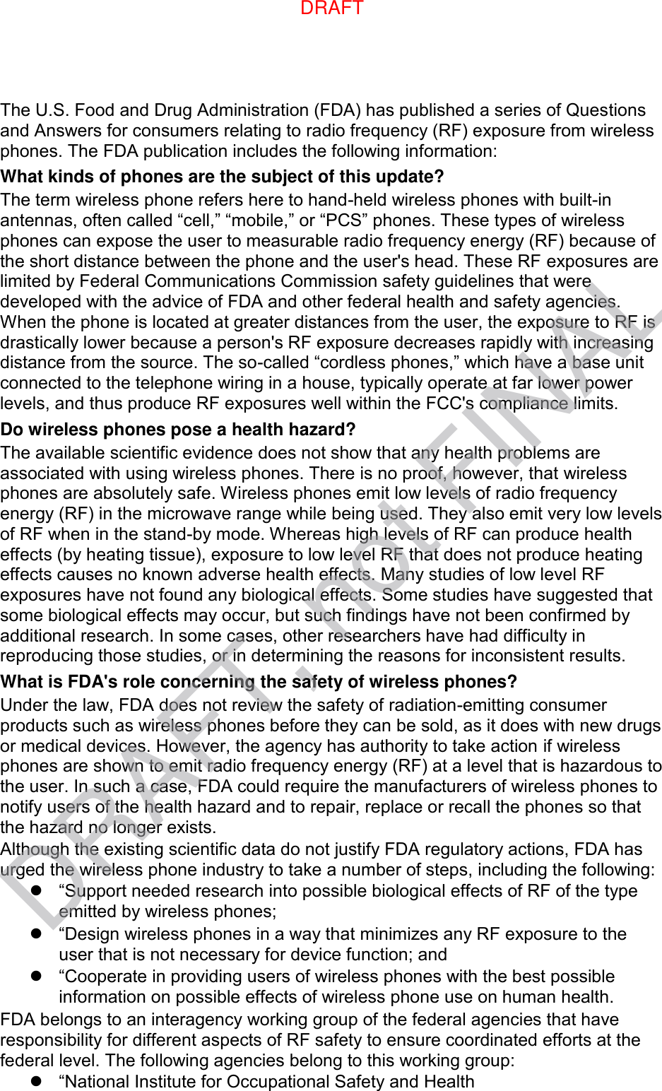 The U.S. Food and Drug Administration (FDA) has published a series of Questions and Answers for consumers relating to radio frequency (RF) exposure from wireless phones. The FDA publication includes the following information: What kinds of phones are the subject of this update? The term wireless phone refers here to hand-held wireless phones with built-in antennas, often called “cell,” “mobile,” or “PCS” phones. These types of wireless phones can expose the user to measurable radio frequency energy (RF) because of the short distance between the phone and the user&apos;s head. These RF exposures are limited by Federal Communications Commission safety guidelines that were developed with the advice of FDA and other federal health and safety agencies. When the phone is located at greater distances from the user, the exposure to RF is drastically lower because a person&apos;s RF exposure decreases rapidly with increasing distance from the source. The so-called “cordless phones,” which have a base unit connected to the telephone wiring in a house, typically operate at far lower power levels, and thus produce RF exposures well within the FCC&apos;s compliance limits. Do wireless phones pose a health hazard? The available scientific evidence does not show that any health problems are associated with using wireless phones. There is no proof, however, that wireless phones are absolutely safe. Wireless phones emit low levels of radio frequency energy (RF) in the microwave range while being used. They also emit very low levels of RF when in the stand-by mode. Whereas high levels of RF can produce health effects (by heating tissue), exposure to low level RF that does not produce heating effects causes no known adverse health effects. Many studies of low level RF exposures have not found any biological effects. Some studies have suggested that some biological effects may occur, but such findings have not been confirmed by additional research. In some cases, other researchers have had difficulty in reproducing those studies, or in determining the reasons for inconsistent results. What is FDA&apos;s role concerning the safety of wireless phones? Under the law, FDA does not review the safety of radiation-emitting consumer products such as wireless phones before they can be sold, as it does with new drugs or medical devices. However, the agency has authority to take action if wireless phones are shown to emit radio frequency energy (RF) at a level that is hazardous to the user. In such a case, FDA could require the manufacturers of wireless phones to notify users of the health hazard and to repair, replace or recall the phones so that the hazard no longer exists. Although the existing scientific data do not justify FDA regulatory actions, FDA has urged the wireless phone industry to take a number of steps, including the following:  “Support needed research into possible biological effects of RF of the type emitted by wireless phones;  “Design wireless phones in a way that minimizes any RF exposure to the user that is not necessary for device function; and  “Cooperate in providing users of wireless phones with the best possible information on possible effects of wireless phone use on human health. FDA belongs to an interagency working group of the federal agencies that have responsibility for different aspects of RF safety to ensure coordinated efforts at the federal level. The following agencies belong to this working group:  “National Institute for Occupational Safety and Health DRAFT, not FINALDRAFT