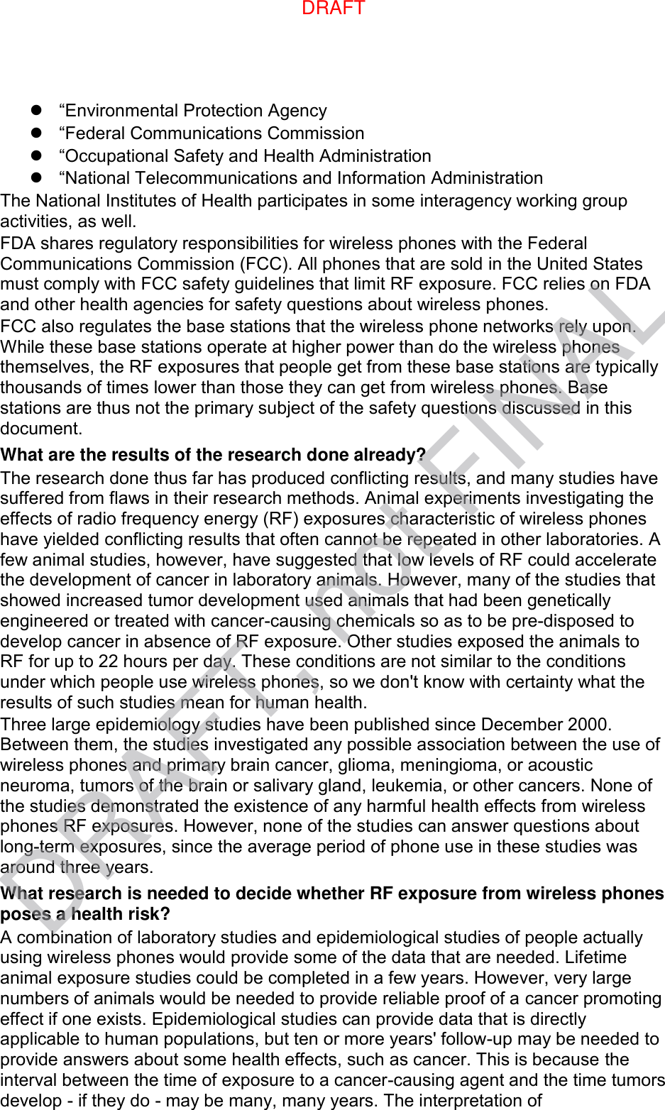  “Environmental Protection Agency  “Federal Communications Commission  “Occupational Safety and Health Administration  “National Telecommunications and Information Administration The National Institutes of Health participates in some interagency working group activities, as well. FDA shares regulatory responsibilities for wireless phones with the Federal Communications Commission (FCC). All phones that are sold in the United States must comply with FCC safety guidelines that limit RF exposure. FCC relies on FDA and other health agencies for safety questions about wireless phones. FCC also regulates the base stations that the wireless phone networks rely upon. While these base stations operate at higher power than do the wireless phones themselves, the RF exposures that people get from these base stations are typically thousands of times lower than those they can get from wireless phones. Base stations are thus not the primary subject of the safety questions discussed in this document. What are the results of the research done already? The research done thus far has produced conflicting results, and many studies have suffered from flaws in their research methods. Animal experiments investigating the effects of radio frequency energy (RF) exposures characteristic of wireless phones have yielded conflicting results that often cannot be repeated in other laboratories. A few animal studies, however, have suggested that low levels of RF could accelerate the development of cancer in laboratory animals. However, many of the studies that showed increased tumor development used animals that had been genetically engineered or treated with cancer-causing chemicals so as to be pre-disposed to develop cancer in absence of RF exposure. Other studies exposed the animals to RF for up to 22 hours per day. These conditions are not similar to the conditions under which people use wireless phones, so we don&apos;t know with certainty what the results of such studies mean for human health. Three large epidemiology studies have been published since December 2000. Between them, the studies investigated any possible association between the use of wireless phones and primary brain cancer, glioma, meningioma, or acoustic neuroma, tumors of the brain or salivary gland, leukemia, or other cancers. None of the studies demonstrated the existence of any harmful health effects from wireless phones RF exposures. However, none of the studies can answer questions about long-term exposures, since the average period of phone use in these studies was around three years. What research is needed to decide whether RF exposure from wireless phones poses a health risk? A combination of laboratory studies and epidemiological studies of people actually using wireless phones would provide some of the data that are needed. Lifetime animal exposure studies could be completed in a few years. However, very large numbers of animals would be needed to provide reliable proof of a cancer promoting effect if one exists. Epidemiological studies can provide data that is directly applicable to human populations, but ten or more years&apos; follow-up may be needed to provide answers about some health effects, such as cancer. This is because the interval between the time of exposure to a cancer-causing agent and the time tumors develop - if they do - may be many, many years. The interpretation of DRAFT, not FINALDRAFT