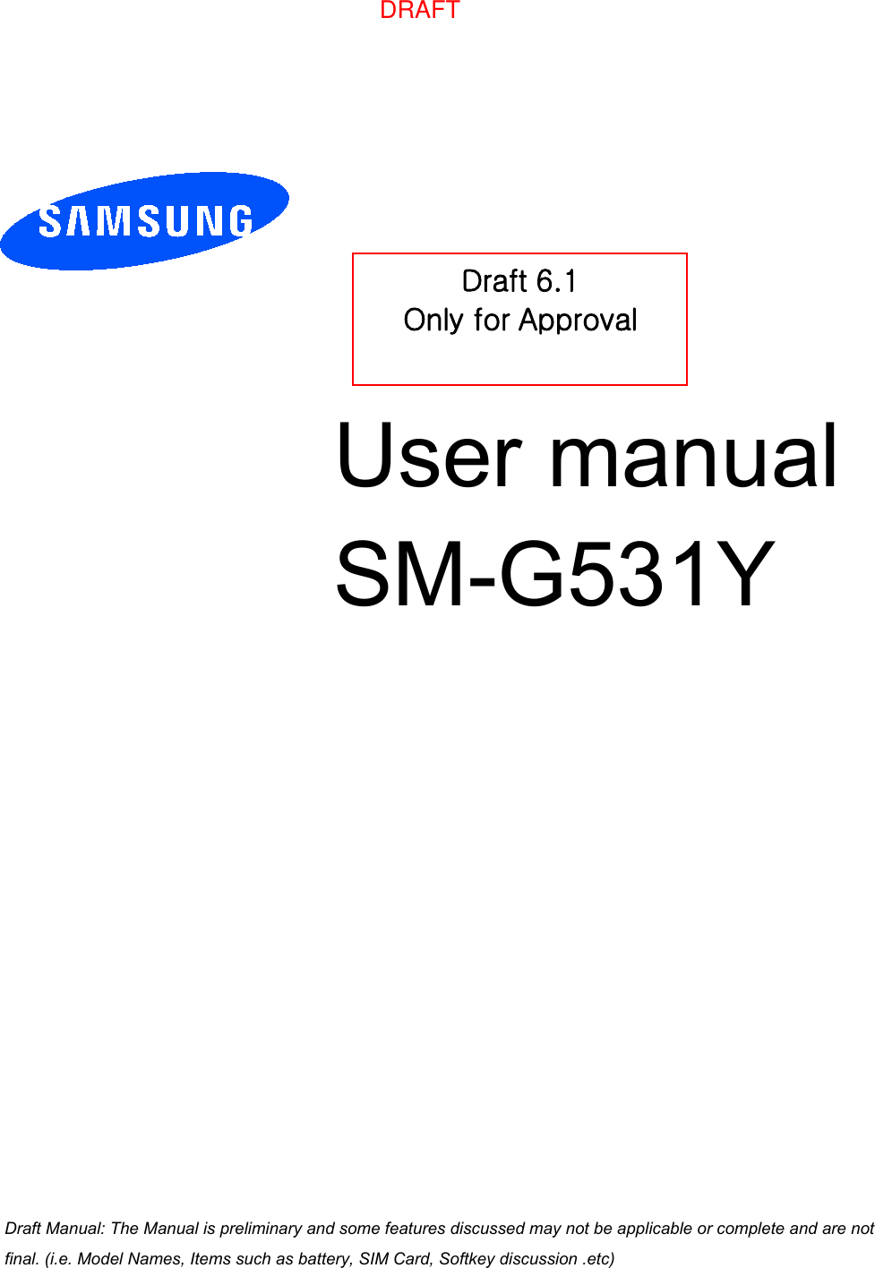 User manual  SM-G531YDraft 6.1 Only for Approval Draft Manual: The Manual is preliminary and some features discussed may not be applicable or complete and are not final. (i.e. Model Names, Items such as battery, SIM Card, Softkey discussion .etc)DRAFT