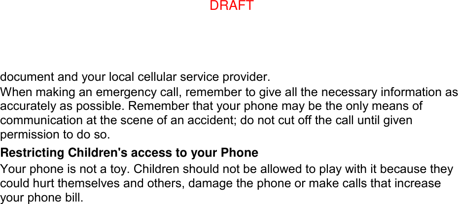 document and your local cellular service provider. When making an emergency call, remember to give all the necessary information as accurately as possible. Remember that your phone may be the only means of communication at the scene of an accident; do not cut off the call until given permission to do so. Restricting Children&apos;s access to your Phone Your phone is not a toy. Children should not be allowed to play with it because they could hurt themselves and others, damage the phone or make calls that increase your phone bill. DRAFT