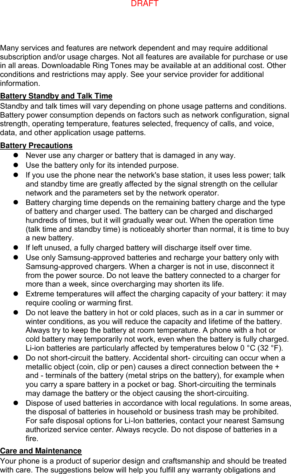 Many services and features are network dependent and may require additional subscription and/or usage charges. Not all features are available for purchase or use in all areas. Downloadable Ring Tones may be available at an additional cost. Other conditions and restrictions may apply. See your service provider for additional information. Battery Standby and Talk Time Standby and talk times will vary depending on phone usage patterns and conditions. Battery power consumption depends on factors such as network configuration, signal strength, operating temperature, features selected, frequency of calls, and voice, data, and other application usage patterns.   Battery Precautions   Never use any charger or battery that is damaged in any way.   Use the battery only for its intended purpose.   If you use the phone near the network&apos;s base station, it uses less power; talk and standby time are greatly affected by the signal strength on the cellular network and the parameters set by the network operator.   Battery charging time depends on the remaining battery charge and the type of battery and charger used. The battery can be charged and discharged hundreds of times, but it will gradually wear out. When the operation time (talk time and standby time) is noticeably shorter than normal, it is time to buy a new battery.   If left unused, a fully charged battery will discharge itself over time.   Use only Samsung-approved batteries and recharge your battery only with Samsung-approved chargers. When a charger is not in use, disconnect it from the power source. Do not leave the battery connected to a charger for more than a week, since overcharging may shorten its life.   Extreme temperatures will affect the charging capacity of your battery: it may require cooling or warming first.   Do not leave the battery in hot or cold places, such as in a car in summer or winter conditions, as you will reduce the capacity and lifetime of the battery. Always try to keep the battery at room temperature. A phone with a hot or cold battery may temporarily not work, even when the battery is fully charged. Li-ion batteries are particularly affected by temperatures below 0 °C (32 °F).   Do not short-circuit the battery. Accidental short- circuiting can occur when a metallic object (coin, clip or pen) causes a direct connection between the + and - terminals of the battery (metal strips on the battery), for example when you carry a spare battery in a pocket or bag. Short-circuiting the terminals may damage the battery or the object causing the short-circuiting.   Dispose of used batteries in accordance with local regulations. In some areas, the disposal of batteries in household or business trash may be prohibited. For safe disposal options for Li-Ion batteries, contact your nearest Samsung authorized service center. Always recycle. Do not dispose of batteries in a fire. Care and Maintenance Your phone is a product of superior design and craftsmanship and should be treated with care. The suggestions below will help you fulfill any warranty obligations and DRAFT