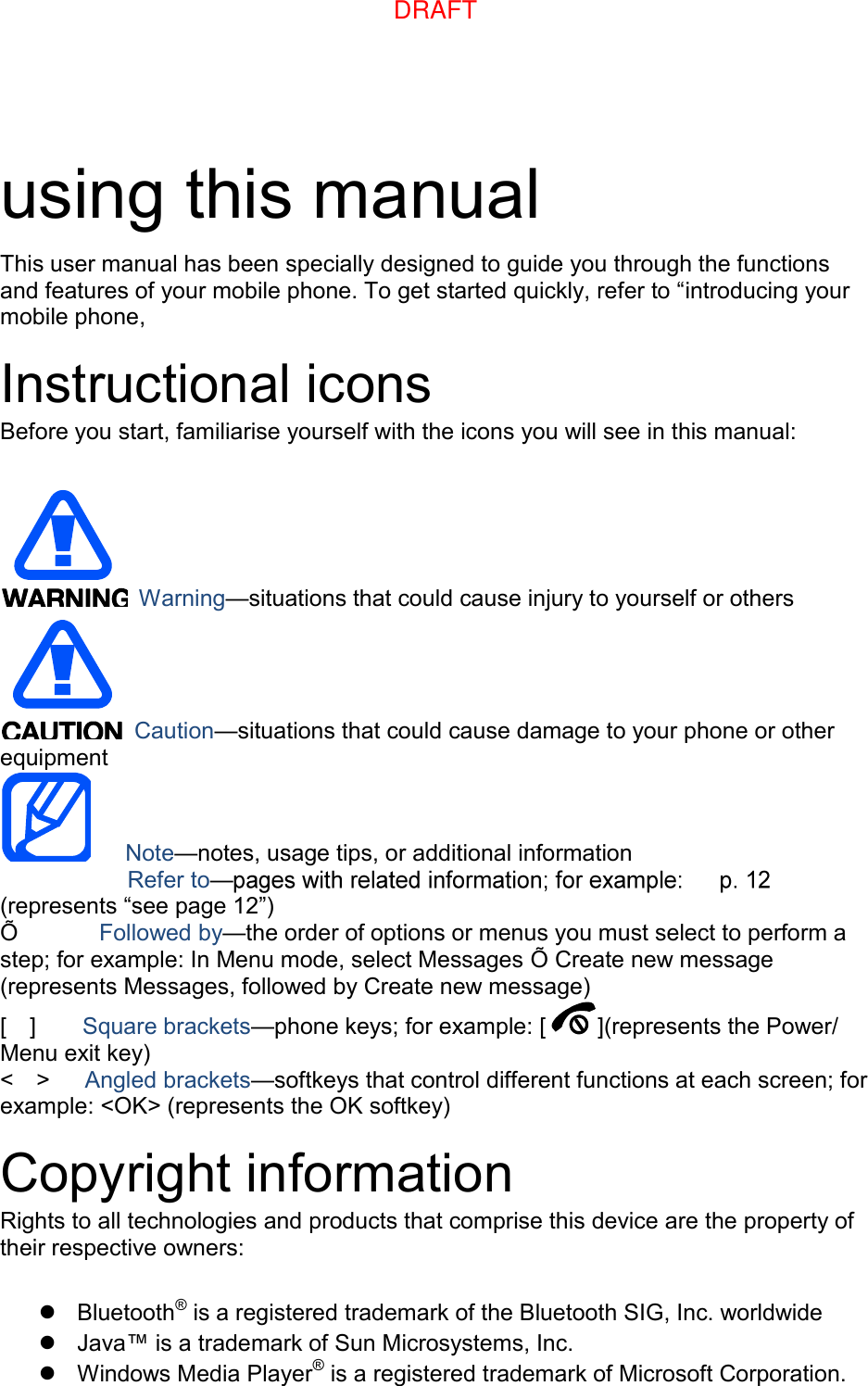 using this manual This user manual has been specially designed to guide you through the functions and features of your mobile phone. To get started quickly, refer to “introducing your mobile phone, Instructional icons Before you start, familiarise yourself with the icons you will see in this manual: Warning—situations that could cause injury to yourself or others Caution—situations that could cause damage to your phone or other equipment Note—notes, usage tips, or additional information     Refer to—(represents “see page 12”) Õ      Followed by—the order of options or menus you must select to perform a step; for example: In Menu mode, select Messages Õ Create new message (represents Messages, followed by Create new message) [    ]    Square brackets—phone keys; for example: [ ](represents the Power/ Menu exit key) &lt;    &gt;    Angled brackets—softkeys that control different functions at each screen; for example: &lt;OK&gt; (represents the OK softkey) Copyright information Rights to all technologies and products that comprise this device are the property of their respective owners: Bluetooth® is a registered trademark of the Bluetooth SIG, Inc. worldwideJava™ is a trademark of Sun Microsystems, Inc.Windows Media Player® is a registered trademark of Microsoft Corporation.DRAFT