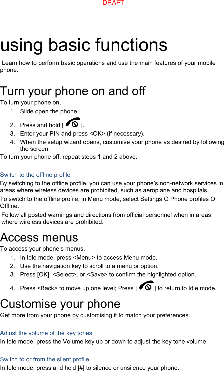 using basic functions  Learn how to perform basic operations and use the main features of your mobile phone.    Turn your phone on and off To turn your phone on, 1.  Slide open the phone. 2.  Press and hold [ ]. 3.  Enter your PIN and press &lt;OK&gt; (if necessary). 4.  When the setup wizard opens, customise your phone as desired by following the screen. To turn your phone off, repeat steps 1 and 2 above.  Switch to the offline profile By switching to the offline profile, you can use your phone’s non-network services in areas where wireless devices are prohibited, such as aeroplane and hospitals. To switch to the offline profile, in Menu mode, select Settings Õ Phone profiles Õ Offline. Follow all posted warnings and directions from official personnel when in areas where wireless devices are prohibited. Access menus To access your phone’s menus, 1.  In Idle mode, press &lt;Menu&gt; to access Menu mode. 2.  Use the navigation key to scroll to a menu or option. 3.  Press [OK], &lt;Select&gt;, or &lt;Save&gt; to confirm the highlighted option. 4.  Press &lt;Back&gt; to move up one level; Press [ ] to return to Idle mode. Customise your phone Get more from your phone by customising it to match your preferences.  Adjust the volume of the key tones In Idle mode, press the Volume key up or down to adjust the key tone volume.  Switch to or from the silent profile In Idle mode, press and hold [#] to silence or unsilence your phone. DRAFT