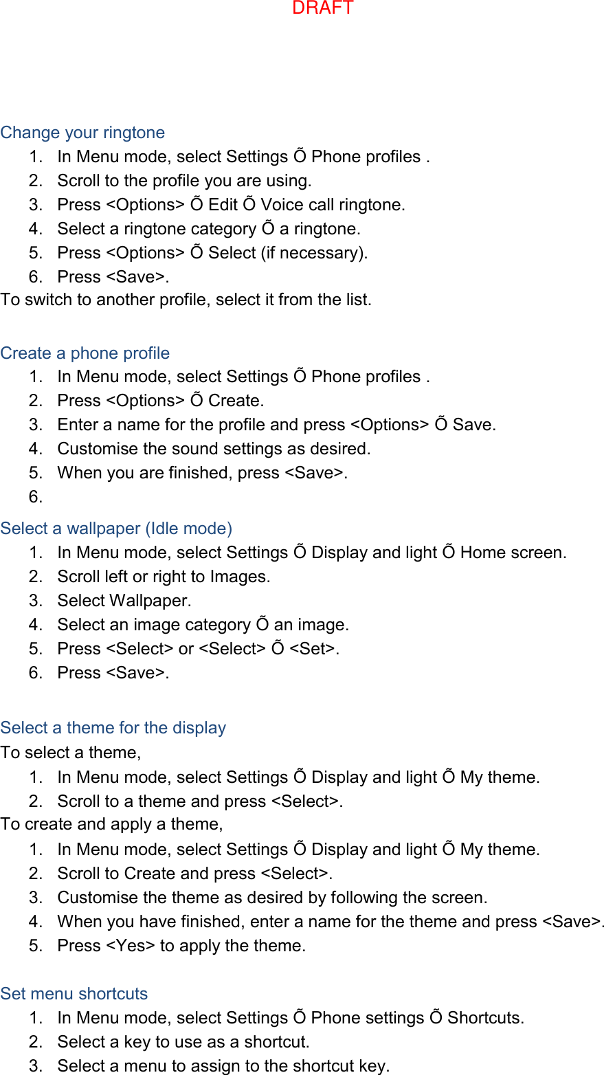  Change your ringtone 1.  In Menu mode, select Settings Õ Phone profiles . 2.  Scroll to the profile you are using. 3.  Press &lt;Options&gt; Õ Edit Õ Voice call ringtone. 4.  Select a ringtone category Õ a ringtone. 5.  Press &lt;Options&gt; Õ Select (if necessary). 6.  Press &lt;Save&gt;. To switch to another profile, select it from the list.  Create a phone profile 1.  In Menu mode, select Settings Õ Phone profiles . 2.  Press &lt;Options&gt; Õ Create. 3.  Enter a name for the profile and press &lt;Options&gt; Õ Save. 4.  Customise the sound settings as desired. 5.  When you are finished, press &lt;Save&gt;. 6.   Select a wallpaper (Idle mode) 1.  In Menu mode, select Settings Õ Display and light Õ Home screen. 2.  Scroll left or right to Images. 3.  Select Wallpaper. 4.  Select an image category Õ an image. 5.  Press &lt;Select&gt; or &lt;Select&gt; Õ &lt;Set&gt;. 6.  Press &lt;Save&gt;.  Select a theme for the display To select a theme, 1.  In Menu mode, select Settings Õ Display and light Õ My theme. 2.  Scroll to a theme and press &lt;Select&gt;. To create and apply a theme, 1.  In Menu mode, select Settings Õ Display and light Õ My theme. 2.  Scroll to Create and press &lt;Select&gt;. 3.  Customise the theme as desired by following the screen. 4.  When you have finished, enter a name for the theme and press &lt;Save&gt;. 5.  Press &lt;Yes&gt; to apply the theme.  Set menu shortcuts 1.  In Menu mode, select Settings Õ Phone settings Õ Shortcuts. 2.  Select a key to use as a shortcut. 3.  Select a menu to assign to the shortcut key. DRAFT