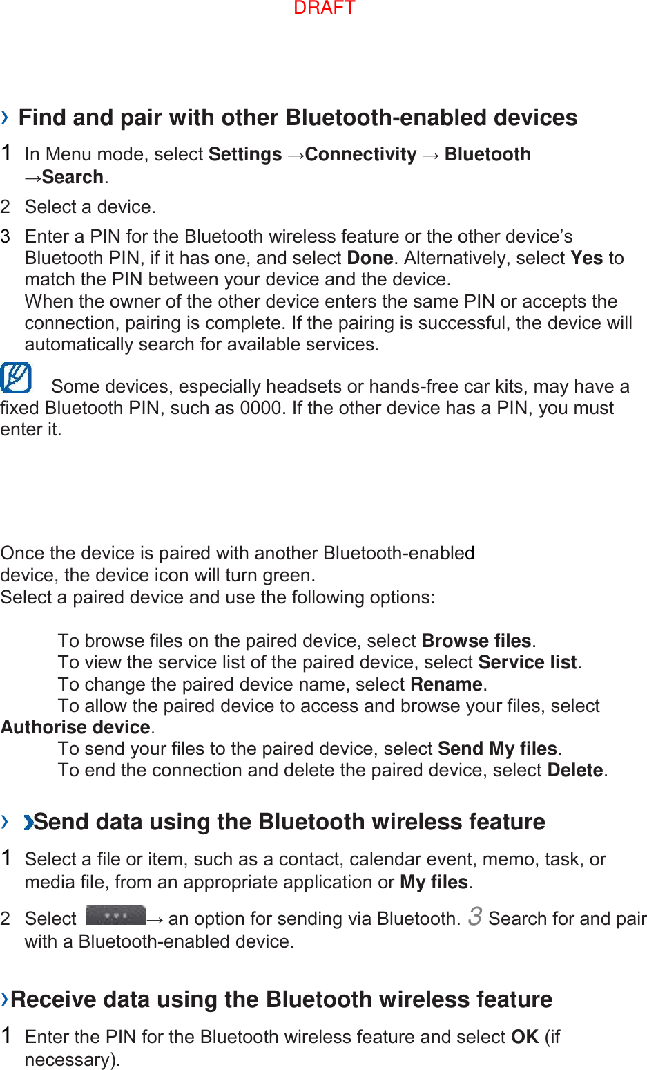 › Find and pair with other Bluetooth-enabled devices   1  In Menu mode, select Settings →Connectivity → Bluetooth →Search.   2  Select a device.   3  Enter a PIN for the Bluetooth wireless feature or the other device’s Bluetooth PIN, if it has one, and select Done. Alternatively, select Yes to match the PIN between your device and the device.   When the owner of the other device enters the same PIN or accepts the connection, pairing is complete. If the pairing is successful, the device will automatically search for available services.     Some devices, especially headsets or hands-free car kits, may have a fixed Bluetooth PIN, such as 0000. If the other device has a PIN, you must enter it.   Once the device is paired with another Bluetooth-enabled device, the device icon will turn green. Select a paired device and use the following options:    To browse files on the paired device, select Browse files.     To view the service list of the paired device, select Service list.     To change the paired device name, select Rename.    To allow the paired device to access and browse your files, select Authorise device.     To send your files to the paired device, select Send My files.     To end the connection and delete the paired device, select Delete.    ›  Send data using the Bluetooth wireless feature   1  Select a file or item, such as a contact, calendar event, memo, task, or media file, from an appropriate application or My files.   2  Select  → an option for sending via Bluetooth. 3 Search for and pair with a Bluetooth-enabled device.   ›Receive data using the Bluetooth wireless feature   1  Enter the PIN for the Bluetooth wireless feature and select OK (if necessary).   DRAFT