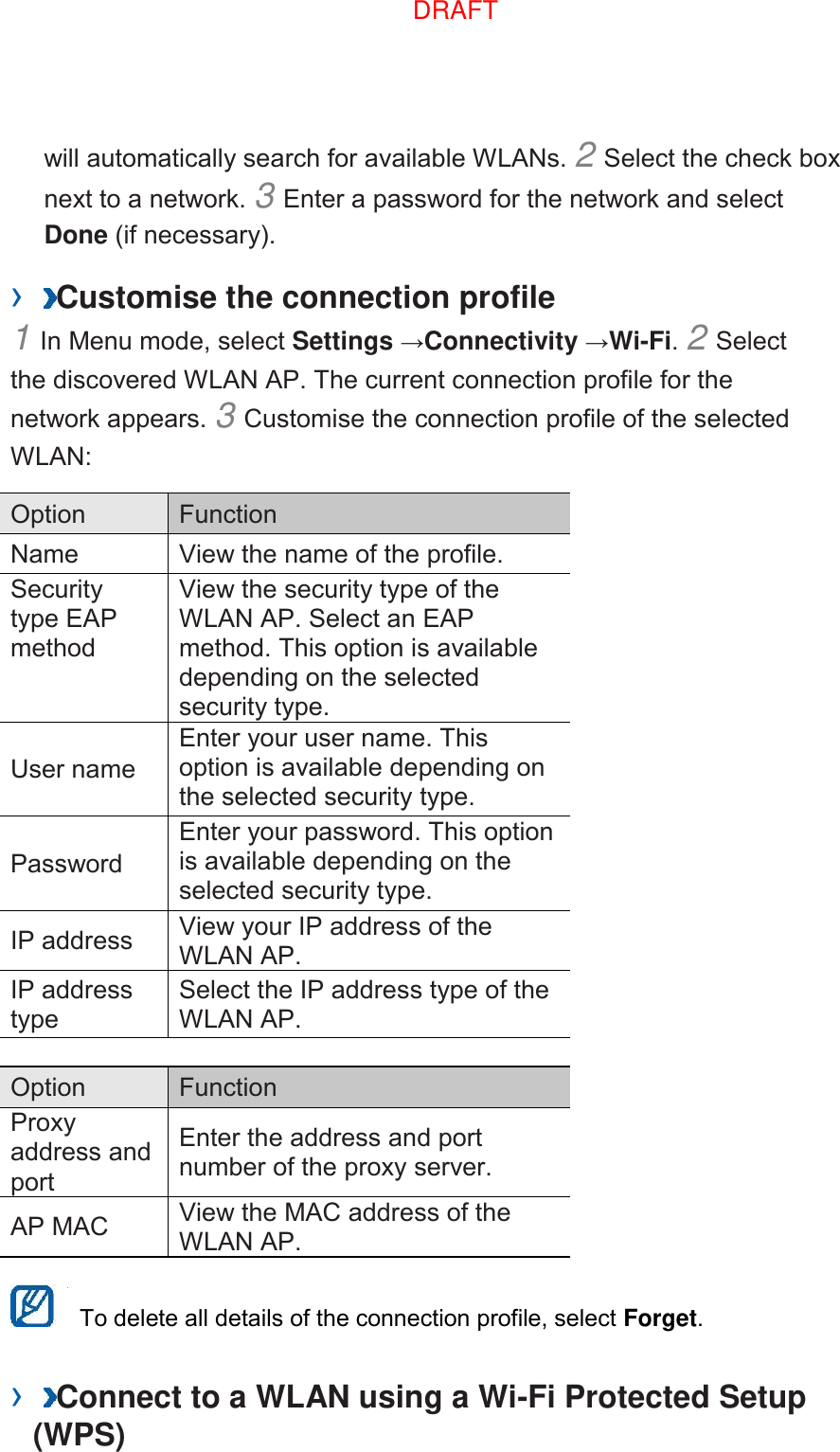 will automatically search for available WLANs. 2 Select the check box next to a network. 3 Enter a password for the network and select Done (if necessary).   ›  Customise the connection profile   1 In Menu mode, select Settings →Connectivity →Wi-Fi. 2 Select the discovered WLAN AP. The current connection profile for the network appears. 3 Customise the connection profile of the selected WLAN:   Option   Function   Name   View the name of the profile.   Security type EAP method   View the security type of the WLAN AP. Select an EAP method. This option is available depending on the selected security type.   User name   Enter your user name. This option is available depending on the selected security type.   Password   Enter your password. This option is available depending on the selected security type.   IP address   View your IP address of the WLAN AP.   IP address type   Select the IP address type of the WLAN AP.    Option   Function   Proxy address and port   Enter the address and port number of the proxy server.   AP MAC   View the MAC address of the WLAN AP.      To delete all details of the connection profile, select Forget.   ›  Connect to a WLAN using a Wi-Fi Protected Setup (WPS)   DRAFT