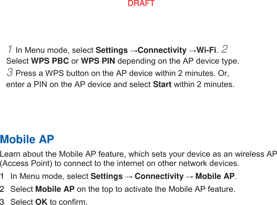 1 In Menu mode, select Settings →Connectivity →Wi-Fi. 2 Select WPS PBC or WPS PIN depending on the AP device type. 3 Press a WPS button on the AP device within 2 minutes. Or, enter a PIN on the AP device and select Start within 2 minutes.       Mobile AP   Learn about the Mobile AP feature, which sets your device as an wireless AP (Access Point) to connect to the internet on other network devices.   1  In Menu mode, select Settings → Connectivity → Mobile AP.   2  Select Mobile AP on the top to activate the Mobile AP feature.   3  Select OK to confirm.    DRAFT