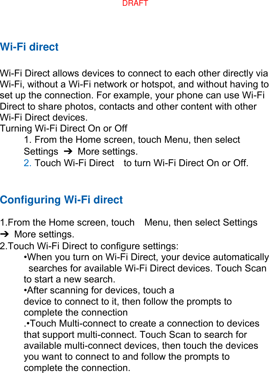 Wi-Fi direct  Wi-Fi Direct allows devices to connect to each other directly via Wi-Fi, without a Wi-Fi network or hotspot, and without having to set up the connection. For example, your phone can use Wi-Fi Direct to share photos, contacts and other content with other Wi-Fi Direct devices.   Turning Wi-Fi Direct On or Off 1. From the Home screen, touch Menu, then select   Settings  ➔  More settings. 2. Touch Wi-Fi Direct    to turn Wi-Fi Direct On or Off.   Configuring Wi-Fi direct    1.From the Home screen, touch    Menu, then select Settings ➔  More settings. 2.Touch Wi-Fi Direct to configure settings:   •When you turn on Wi-Fi Direct, your device automatically   searches for available Wi-Fi Direct devices. Touch Scan   to start a new search. •After scanning for devices, touch a   device to connect to it, then follow the prompts to   complete the connection .•Touch Multi-connect to create a connection to devices that support multi-connect. Touch Scan to search for available multi-connect devices, then touch the devices you want to connect to and follow the prompts to complete the connection.DRAFT