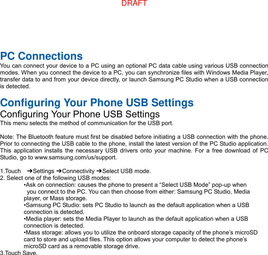  PC Connections You can connect your device to a PC using an optional PC data cable using various USB connection modes. When you connect the device to a PC, you can synchronize files with Windows Media Player, transfer data to and from your device directly, or launch Samsung PC Studio when a USB connection is detected.  Configuring Your Phone USB Settings Configuring Your Phone USB Settings This menu selects the method of communication for the USB port.  Note: The Bluetooth feature must first be disabled before initiating a USB connection with the phone. Prior to connecting the USB cable to the phone, install the latest version of the PC Studio application. This  application  installs the necessary USB  drivers  onto  your  machine.  For  a  free download  of  PC Studio, go to www.samsung.com/us/support.  1.Touch    ➔ Settings ➔ Connectivity ➔ Select USB mode. 2. Select one of the following USB modes: •Ask on connection: causes the phone to present a “Select USB Mode” pop-up when   you connect to the PC. You can then choose from either: Samsung PC Studio, Media   player, or Mass storage. •Samsung PC Studio: sets PC Studio to launch as the default application when a USB   connection is detected. •Media player: sets the Media Player to launch as the default application when a USB   connection is detected. •Mass storage: allows you to utilize the onboard storage capacity of the phone’s microSD   card to store and upload files. This option allows your computer to detect the phone’s   microSD card as a removable storage drive. 3.Touch Save.DRAFT