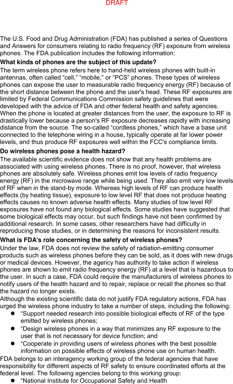 The U.S. Food and Drug Administration (FDA) has published a series of Questions and Answers for consumers relating to radio frequency (RF) exposure from wireless phones. The FDA publication includes the following information: What kinds of phones are the subject of this update? The term wireless phone refers here to hand-held wireless phones with built-in antennas, often called “cell,” “mobile,” or “PCS” phones. These types of wireless phones can expose the user to measurable radio frequency energy (RF) because of the short distance between the phone and the user&apos;s head. These RF exposures are limited by Federal Communications Commission safety guidelines that were developed with the advice of FDA and other federal health and safety agencies. When the phone is located at greater distances from the user, the exposure to RF is drastically lower because a person&apos;s RF exposure decreases rapidly with increasing distance from the source. The so-called “cordless phones,” which have a base unit connected to the telephone wiring in a house, typically operate at far lower power levels, and thus produce RF exposures well within the FCC&apos;s compliance limits. Do wireless phones pose a health hazard? The available scientific evidence does not show that any health problems are associated with using wireless phones. There is no proof, however, that wireless phones are absolutely safe. Wireless phones emit low levels of radio frequency energy (RF) in the microwave range while being used. They also emit very low levels of RF when in the stand-by mode. Whereas high levels of RF can produce health effects (by heating tissue), exposure to low level RF that does not produce heating effects causes no known adverse health effects. Many studies of low level RF exposures have not found any biological effects. Some studies have suggested that some biological effects may occur, but such findings have not been confirmed by additional research. In some cases, other researchers have had difficulty in reproducing those studies, or in determining the reasons for inconsistent results. What is FDA&apos;s role concerning the safety of wireless phones? Under the law, FDA does not review the safety of radiation-emitting consumer products such as wireless phones before they can be sold, as it does with new drugs or medical devices. However, the agency has authority to take action if wireless phones are shown to emit radio frequency energy (RF) at a level that is hazardous to the user. In such a case, FDA could require the manufacturers of wireless phones to notify users of the health hazard and to repair, replace or recall the phones so that the hazard no longer exists. Although the existing scientific data do not justify FDA regulatory actions, FDA has urged the wireless phone industry to take a number of steps, including the following:  “Support needed research into possible biological effects of RF of the type emitted by wireless phones;  “Design wireless phones in a way that minimizes any RF exposure to the user that is not necessary for device function; and  “Cooperate in providing users of wireless phones with the best possible information on possible effects of wireless phone use on human health. FDA belongs to an interagency working group of the federal agencies that have responsibility for different aspects of RF safety to ensure coordinated efforts at the federal level. The following agencies belong to this working group:  “National Institute for Occupational Safety and Health DRAFT