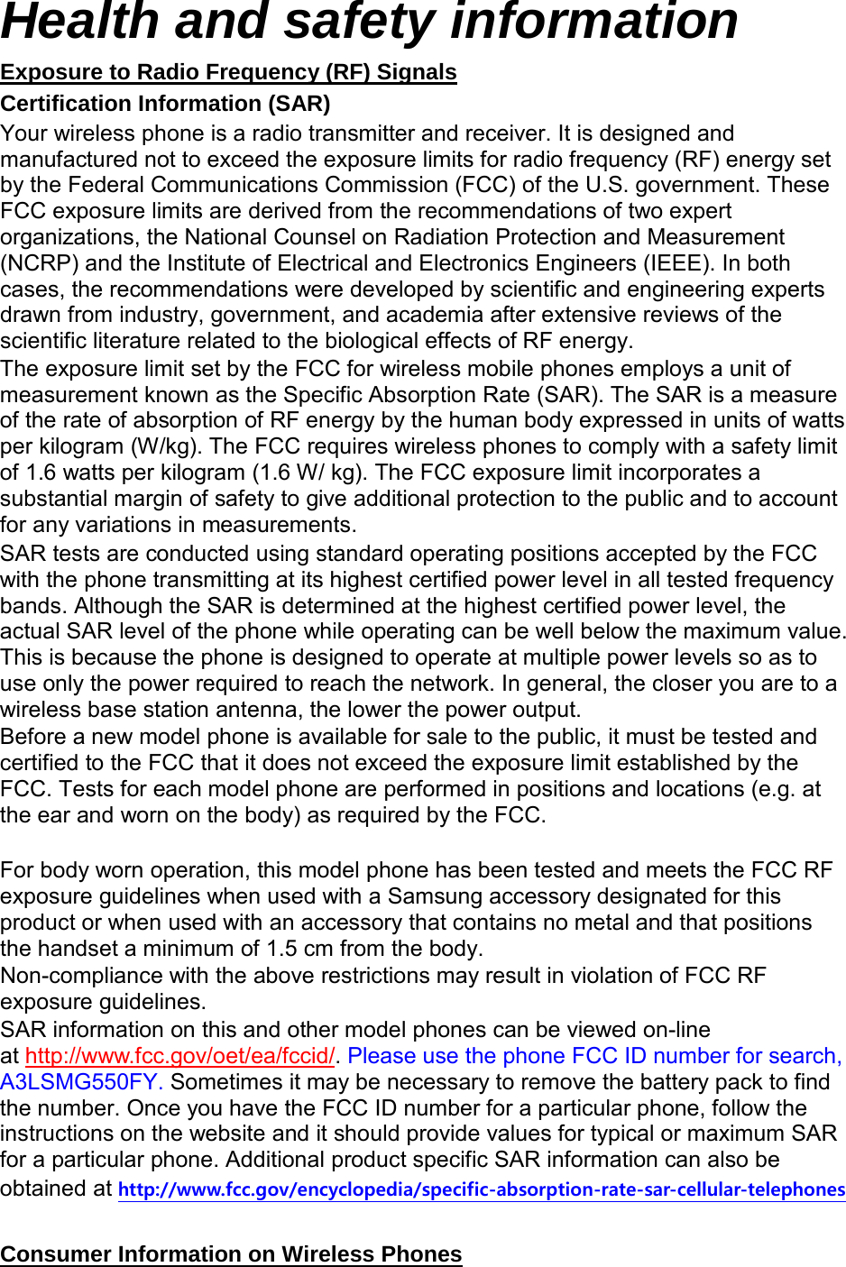 Health and safety information Certification Information (SAR) Exposure to Radio Frequency (RF) Signals Your wireless phone is a radio transmitter and receiver. It is designed and manufactured not to exceed the exposure limits for radio frequency (RF) energy set by the Federal Communications Commission (FCC) of the U.S. government. These FCC exposure limits are derived from the recommendations of two expert organizations, the National Counsel on Radiation Protection and Measurement (NCRP) and the Institute of Electrical and Electronics Engineers (IEEE). In both cases, the recommendations were developed by scientific and engineering experts drawn from industry, government, and academia after extensive reviews of the scientific literature related to the biological effects of RF energy. The exposure limit set by the FCC for wireless mobile phones employs a unit of measurement known as the Specific Absorption Rate (SAR). The SAR is a measure of the rate of absorption of RF energy by the human body expressed in units of watts per kilogram (W/kg). The FCC requires wireless phones to comply with a safety limit of 1.6 watts per kilogram (1.6 W/ kg). The FCC exposure limit incorporates a substantial margin of safety to give additional protection to the public and to account for any variations in measurements. SAR tests are conducted using standard operating positions accepted by the FCC with the phone transmitting at its highest certified power level in all tested frequency bands. Although the SAR is determined at the highest certified power level, the actual SAR level of the phone while operating can be well below the maximum value. This is because the phone is designed to operate at multiple power levels so as to use only the power required to reach the network. In general, the closer you are to a wireless base station antenna, the lower the power output. Before a new model phone is available for sale to the public, it must be tested and certified to the FCC that it does not exceed the exposure limit established by the FCC. Tests for each model phone are performed in positions and locations (e.g. at the ear and worn on the body) as required by the FCC.      For body worn operation, this model phone has been tested and meets the FCC RF exposure guidelines when used with a Samsung accessory designated for this product or when used with an accessory that contains no metal and that positions the handset a minimum of 1.5 cm from the body.   Non-compliance with the above restrictions may result in violation of FCC RF exposure guidelines. SAR information on this and other model phones can be viewed on-line at http://www.fcc.gov/oet/ea/fccid/. Please use the phone FCC ID number for search, A3LSMG550FY. Sometimes it may be necessary to remove the battery pack to find the number. Once you have the FCC ID number for a particular phone, follow the instructions on the website and it should provide values for typical or maximum SAR for a particular phone. Additional product specific SAR information can also be obtained at http://www.fcc.gov/encyclopedia/specific-absorption-rate-sar-cellular-telephones  Consumer Information on Wireless Phones 