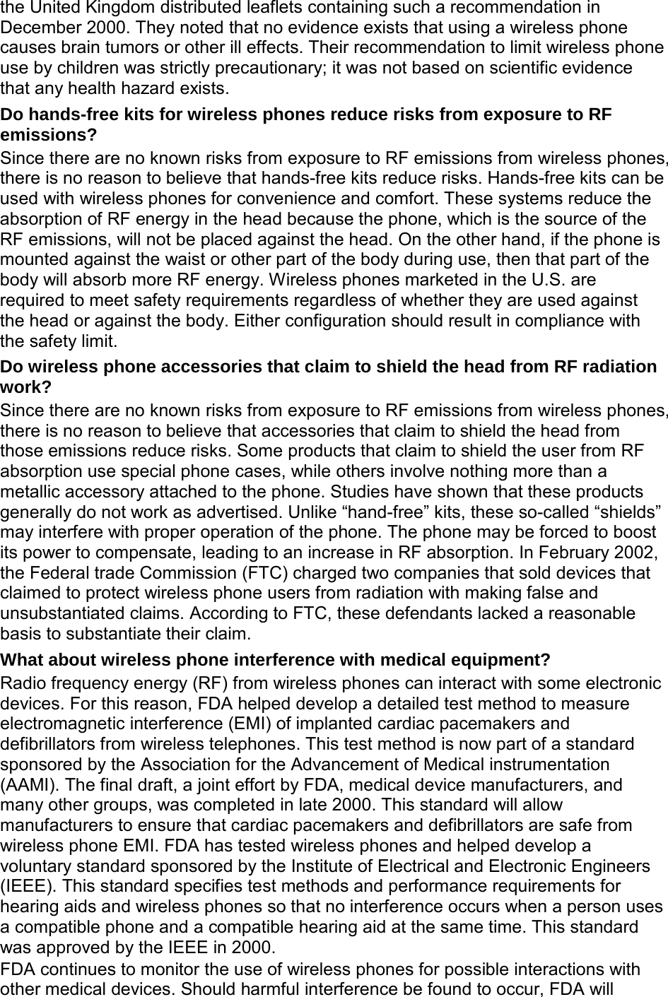 the United Kingdom distributed leaflets containing such a recommendation in December 2000. They noted that no evidence exists that using a wireless phone causes brain tumors or other ill effects. Their recommendation to limit wireless phone use by children was strictly precautionary; it was not based on scientific evidence that any health hazard exists.   Do hands-free kits for wireless phones reduce risks from exposure to RF emissions? Since there are no known risks from exposure to RF emissions from wireless phones, there is no reason to believe that hands-free kits reduce risks. Hands-free kits can be used with wireless phones for convenience and comfort. These systems reduce the absorption of RF energy in the head because the phone, which is the source of the RF emissions, will not be placed against the head. On the other hand, if the phone is mounted against the waist or other part of the body during use, then that part of the body will absorb more RF energy. Wireless phones marketed in the U.S. are required to meet safety requirements regardless of whether they are used against the head or against the body. Either configuration should result in compliance with the safety limit. Do wireless phone accessories that claim to shield the head from RF radiation work? Since there are no known risks from exposure to RF emissions from wireless phones, there is no reason to believe that accessories that claim to shield the head from those emissions reduce risks. Some products that claim to shield the user from RF absorption use special phone cases, while others involve nothing more than a metallic accessory attached to the phone. Studies have shown that these products generally do not work as advertised. Unlike “hand-free” kits, these so-called “shields” may interfere with proper operation of the phone. The phone may be forced to boost its power to compensate, leading to an increase in RF absorption. In February 2002, the Federal trade Commission (FTC) charged two companies that sold devices that claimed to protect wireless phone users from radiation with making false and unsubstantiated claims. According to FTC, these defendants lacked a reasonable basis to substantiate their claim. What about wireless phone interference with medical equipment? Radio frequency energy (RF) from wireless phones can interact with some electronic devices. For this reason, FDA helped develop a detailed test method to measure electromagnetic interference (EMI) of implanted cardiac pacemakers and defibrillators from wireless telephones. This test method is now part of a standard sponsored by the Association for the Advancement of Medical instrumentation (AAMI). The final draft, a joint effort by FDA, medical device manufacturers, and many other groups, was completed in late 2000. This standard will allow manufacturers to ensure that cardiac pacemakers and defibrillators are safe from wireless phone EMI. FDA has tested wireless phones and helped develop a voluntary standard sponsored by the Institute of Electrical and Electronic Engineers (IEEE). This standard specifies test methods and performance requirements for hearing aids and wireless phones so that no interference occurs when a person uses a compatible phone and a compatible hearing aid at the same time. This standard was approved by the IEEE in 2000. FDA continues to monitor the use of wireless phones for possible interactions with other medical devices. Should harmful interference be found to occur, FDA will 