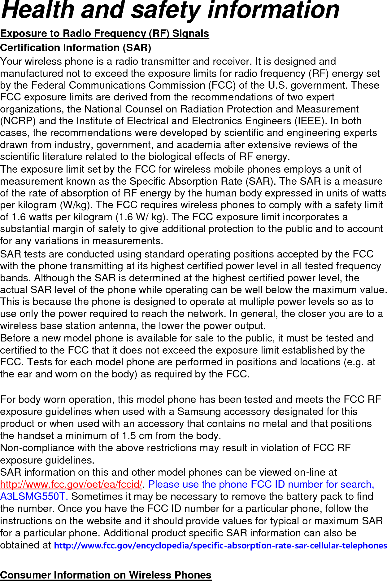 Health and safety information Exposure to Radio Frequency (RF) Signals Certification Information (SAR) Your wireless phone is a radio transmitter and receiver. It is designed and manufactured not to exceed the exposure limits for radio frequency (RF) energy set by the Federal Communications Commission (FCC) of the U.S. government. These FCC exposure limits are derived from the recommendations of two expert organizations, the National Counsel on Radiation Protection and Measurement (NCRP) and the Institute of Electrical and Electronics Engineers (IEEE). In both cases, the recommendations were developed by scientific and engineering experts drawn from industry, government, and academia after extensive reviews of the scientific literature related to the biological effects of RF energy. The exposure limit set by the FCC for wireless mobile phones employs a unit of measurement known as the Specific Absorption Rate (SAR). The SAR is a measure of the rate of absorption of RF energy by the human body expressed in units of watts per kilogram (W/kg). The FCC requires wireless phones to comply with a safety limit of 1.6 watts per kilogram (1.6 W/ kg). The FCC exposure limit incorporates a substantial margin of safety to give additional protection to the public and to account for any variations in measurements. SAR tests are conducted using standard operating positions accepted by the FCC with the phone transmitting at its highest certified power level in all tested frequency bands. Although the SAR is determined at the highest certified power level, the actual SAR level of the phone while operating can be well below the maximum value. This is because the phone is designed to operate at multiple power levels so as to use only the power required to reach the network. In general, the closer you are to a wireless base station antenna, the lower the power output. Before a new model phone is available for sale to the public, it must be tested and certified to the FCC that it does not exceed the exposure limit established by the FCC. Tests for each model phone are performed in positions and locations (e.g. at the ear and worn on the body) as required by the FCC. For body worn operation, this model phone has been tested and meets the FCC RF exposure guidelines when used with a Samsung accessory designated for this product or when used with an accessory that contains no metal and that positions the handset a minimum of 1.5 cm from the body. Non-compliance with the above restrictions may result in violation of FCC RF exposure guidelines. SAR information on this and other model phones can be viewed on-line at http://www.fcc.gov/oet/ea/fccid/. Please use the phone FCC ID number for search, A3LSMG550T. Sometimes it may be necessary to remove the battery pack to find the number. Once you have the FCC ID number for a particular phone, follow the instructions on the website and it should provide values for typical or maximum SAR for a particular phone. Additional product specific SAR information can also be obtained at http://www.fcc.gov/encyclopedia/specific-absorption-rate-sar-cellular-telephones Consumer Information on Wireless Phones