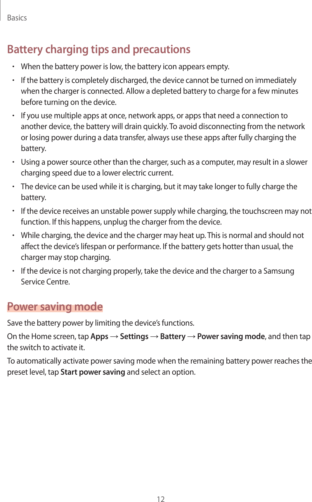 Basics12Battery charging tips and precautions•When the battery power is low, the battery icon appears empty.•If the battery is completely discharged, the device cannot be turned on immediately when the charger is connected. Allow a depleted battery to charge for a few minutes before turning on the device.•If you use multiple apps at once, network apps, or apps that need a connection to another device, the battery will drain quickly. To avoid disconnecting from the network or losing power during a data transfer, always use these apps after fully charging the battery.•Using a power source other than the charger, such as a computer, may result in a slower charging speed due to a lower electric current.•The device can be used while it is charging, but it may take longer to fully charge the battery.•If the device receives an unstable power supply while charging, the touchscreen may not function. If this happens, unplug the charger from the device.•While charging, the device and the charger may heat up. This is normal and should not affect the device’s lifespan or performance. If the battery gets hotter than usual, the charger may stop charging.•If the device is not charging properly, take the device and the charger to a Samsung Service Centre.Power saving modeSave the battery power by limiting the device’s functions.On the Home screen, tap Apps → Settings → Battery → Power saving mode, and then tap the switch to activate it.To automatically activate power saving mode when the remaining battery power reaches the preset level, tap Start power saving and select an option.